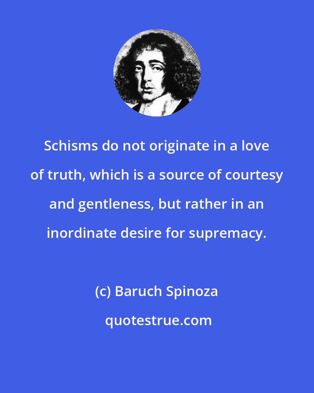 Baruch Spinoza: Schisms do not originate in a love of truth, which is a source of courtesy and gentleness, but rather in an inordinate desire for supremacy.