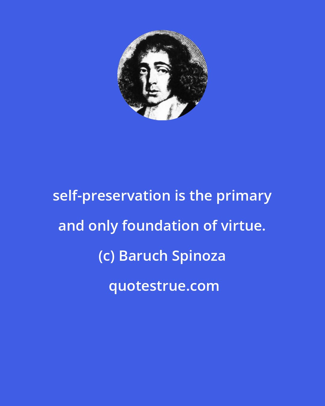 Baruch Spinoza: self-preservation is the primary and only foundation of virtue.