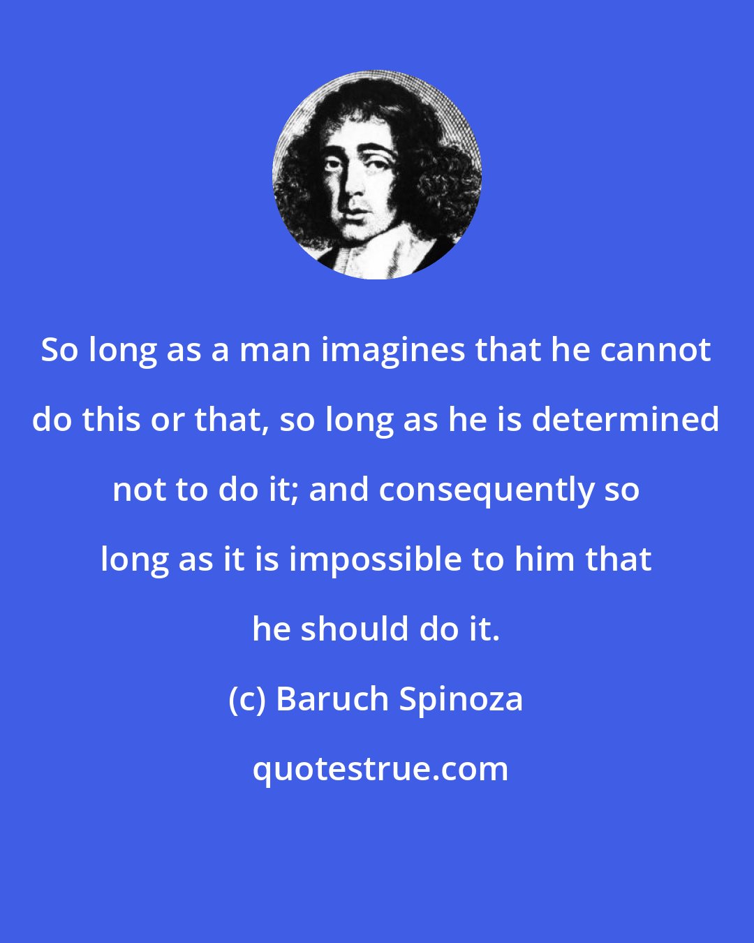 Baruch Spinoza: So long as a man imagines that he cannot do this or that, so long as he is determined not to do it; and consequently so long as it is impossible to him that he should do it.