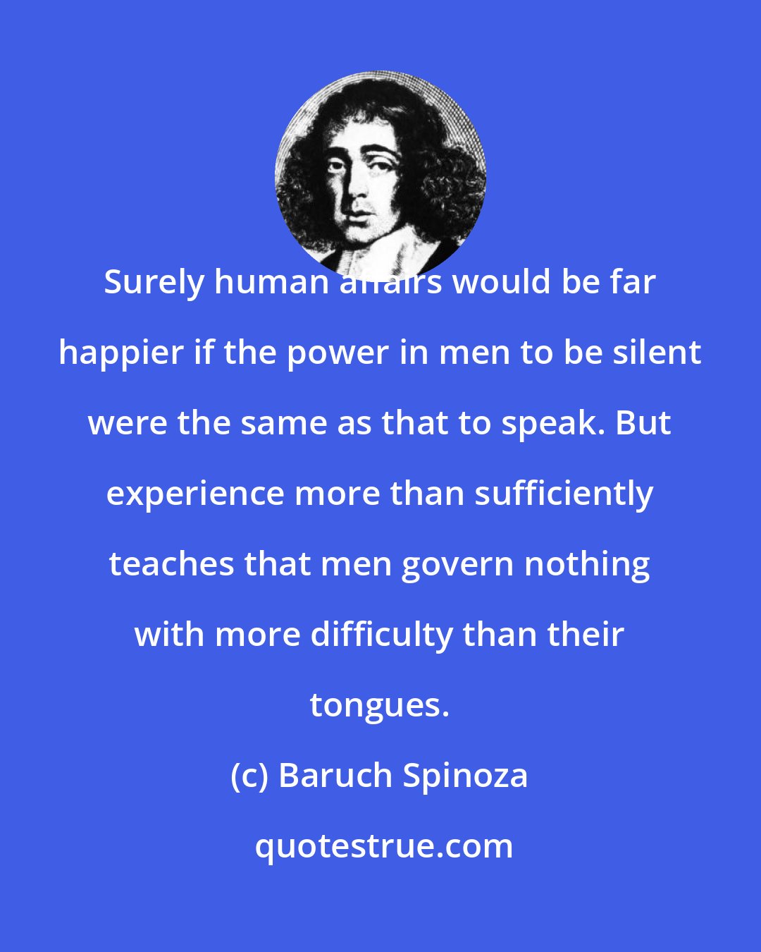 Baruch Spinoza: Surely human affairs would be far happier if the power in men to be silent were the same as that to speak. But experience more than sufficiently teaches that men govern nothing with more difficulty than their tongues.