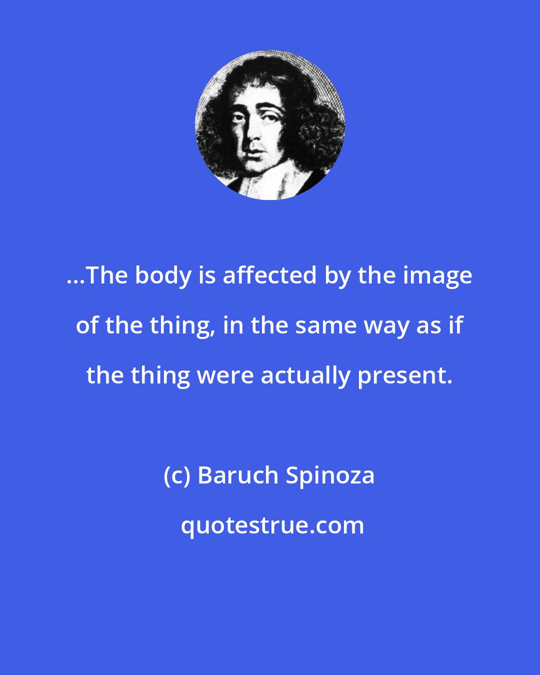 Baruch Spinoza: ...The body is affected by the image of the thing, in the same way as if the thing were actually present.