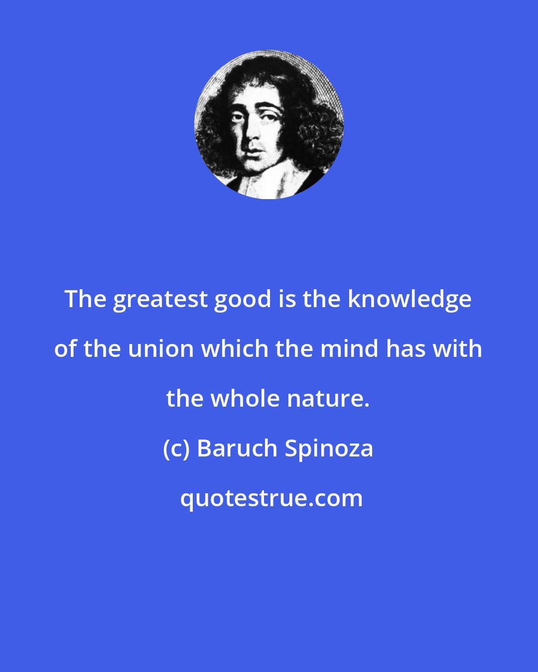 Baruch Spinoza: The greatest good is the knowledge of the union which the mind has with the whole nature.