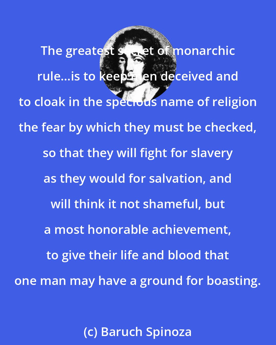 Baruch Spinoza: The greatest secret of monarchic rule...is to keep men deceived and to cloak in the specious name of religion the fear by which they must be checked, so that they will fight for slavery as they would for salvation, and will think it not shameful, but a most honorable achievement, to give their life and blood that one man may have a ground for boasting.