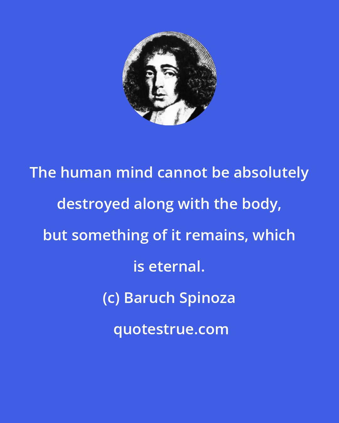 Baruch Spinoza: The human mind cannot be absolutely destroyed along with the body, but something of it remains, which is eternal.