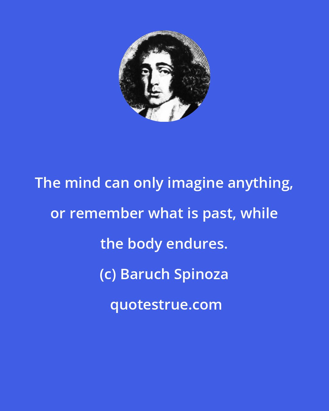 Baruch Spinoza: The mind can only imagine anything, or remember what is past, while the body endures.