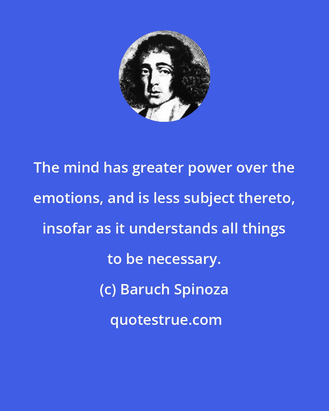 Baruch Spinoza: The mind has greater power over the emotions, and is less subject thereto, insofar as it understands all things to be necessary.