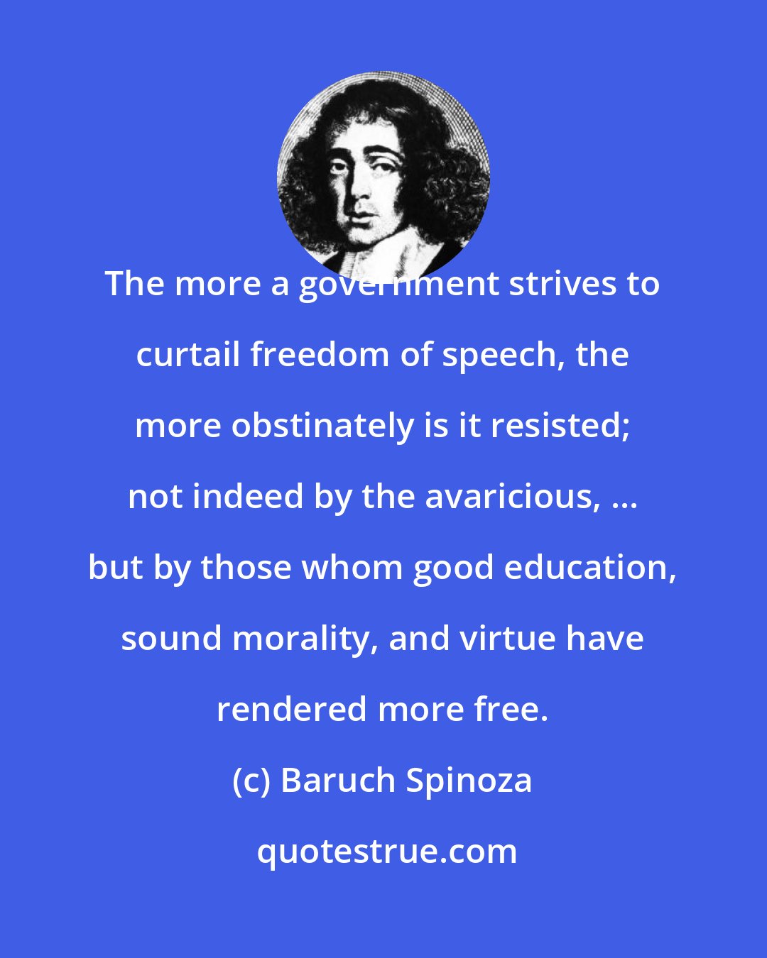 Baruch Spinoza: The more a government strives to curtail freedom of speech, the more obstinately is it resisted; not indeed by the avaricious, ... but by those whom good education, sound morality, and virtue have rendered more free.