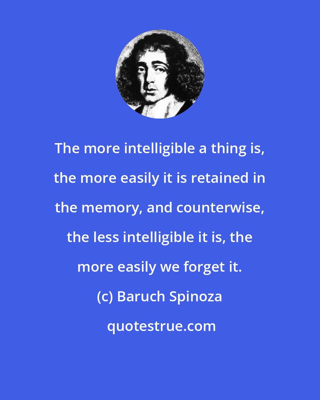 Baruch Spinoza: The more intelligible a thing is, the more easily it is retained in the memory, and counterwise, the less intelligible it is, the more easily we forget it.