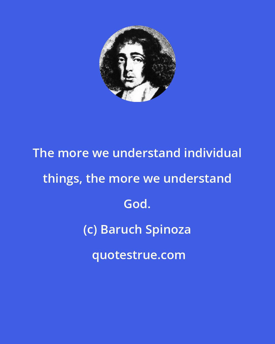 Baruch Spinoza: The more we understand individual things, the more we understand God.