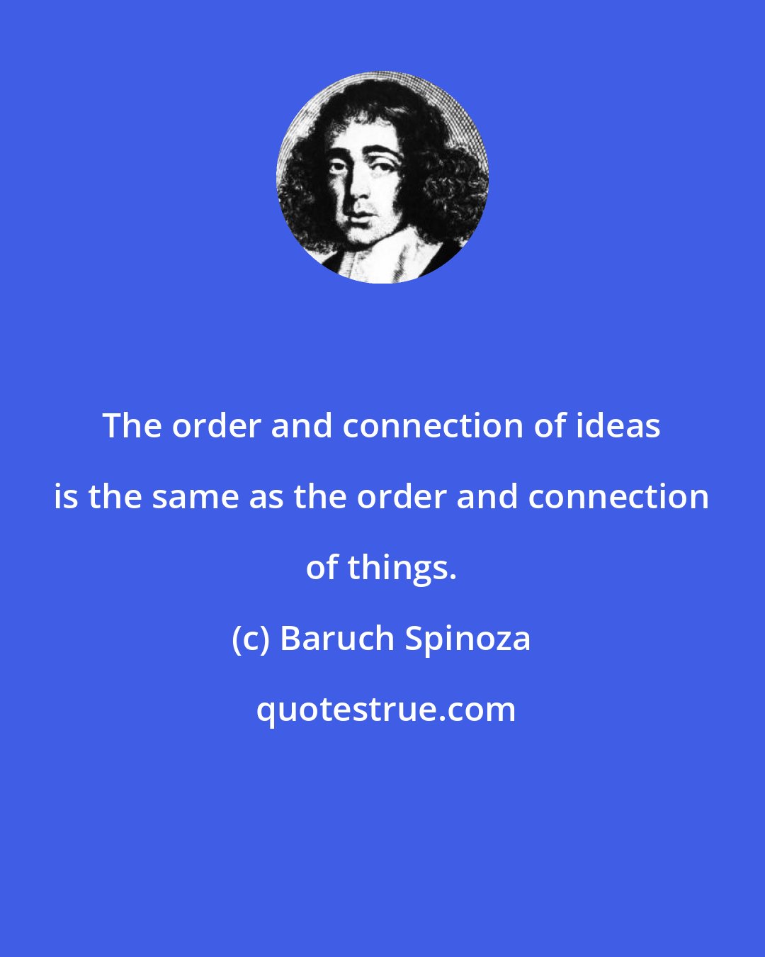 Baruch Spinoza: The order and connection of ideas is the same as the order and connection of things.