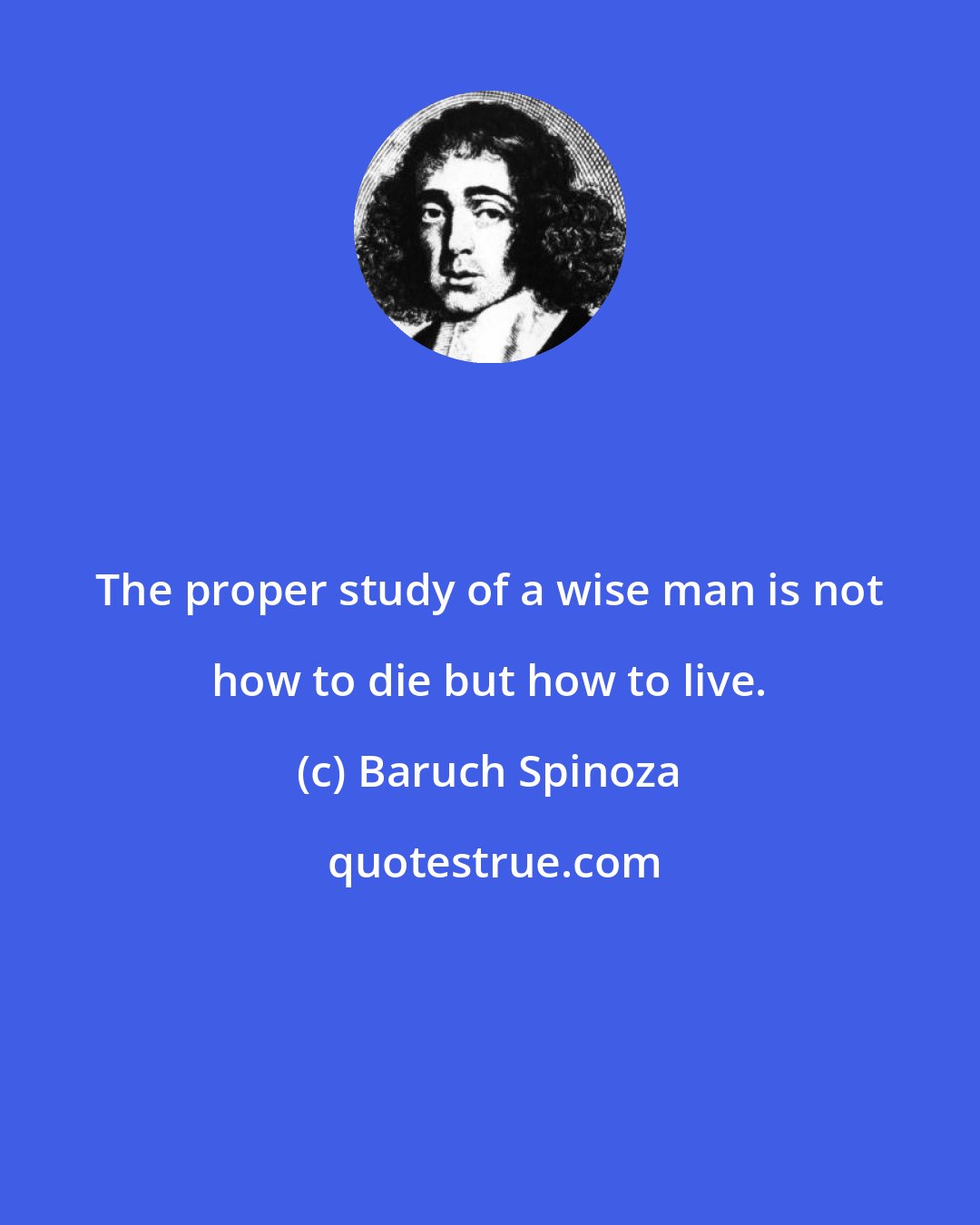 Baruch Spinoza: The proper study of a wise man is not how to die but how to live.