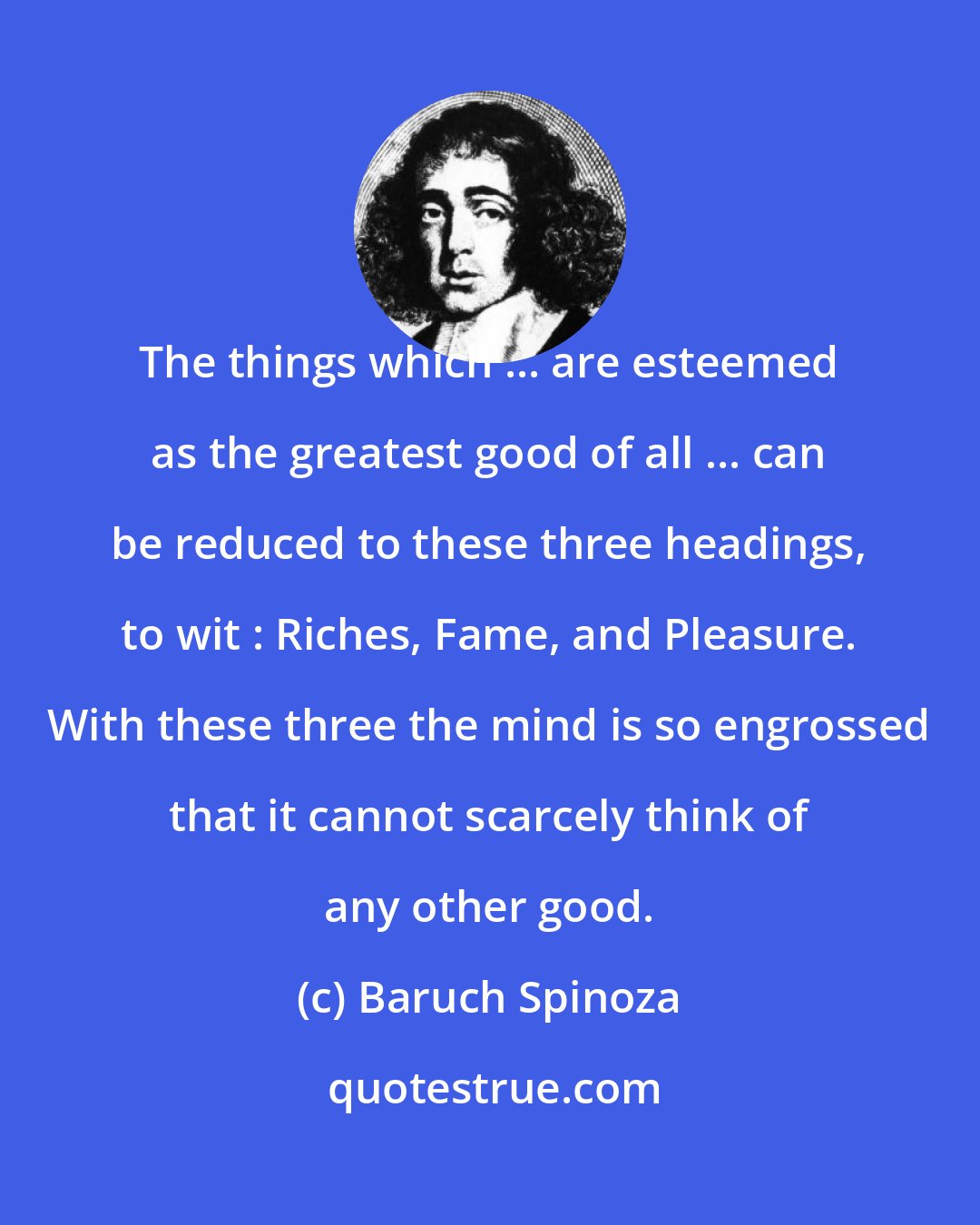 Baruch Spinoza: The things which ... are esteemed as the greatest good of all ... can be reduced to these three headings, to wit : Riches, Fame, and Pleasure. With these three the mind is so engrossed that it cannot scarcely think of any other good.