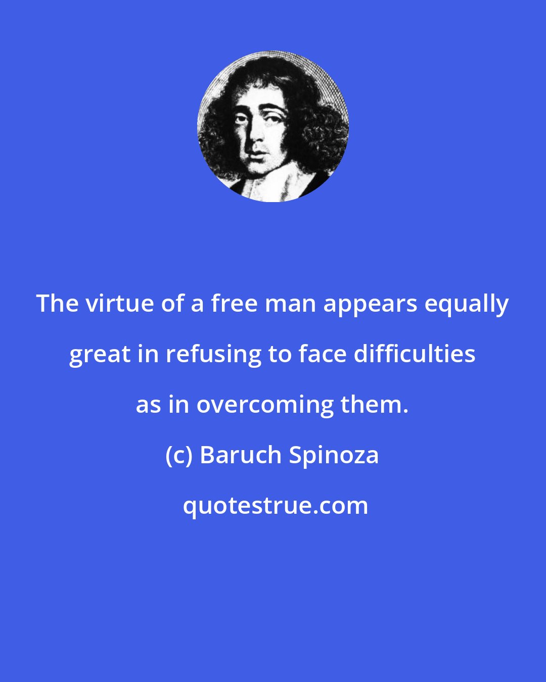 Baruch Spinoza: The virtue of a free man appears equally great in refusing to face difficulties as in overcoming them.