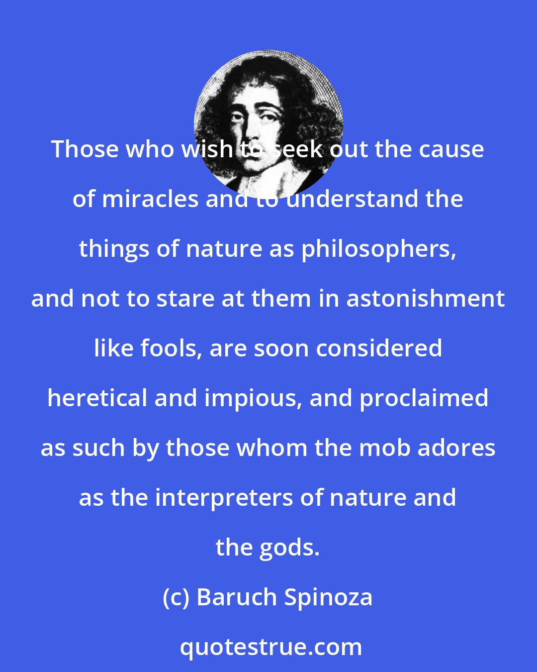 Baruch Spinoza: Those who wish to seek out the cause of miracles and to understand the things of nature as philosophers, and not to stare at them in astonishment like fools, are soon considered heretical and impious, and proclaimed as such by those whom the mob adores as the interpreters of nature and the gods.