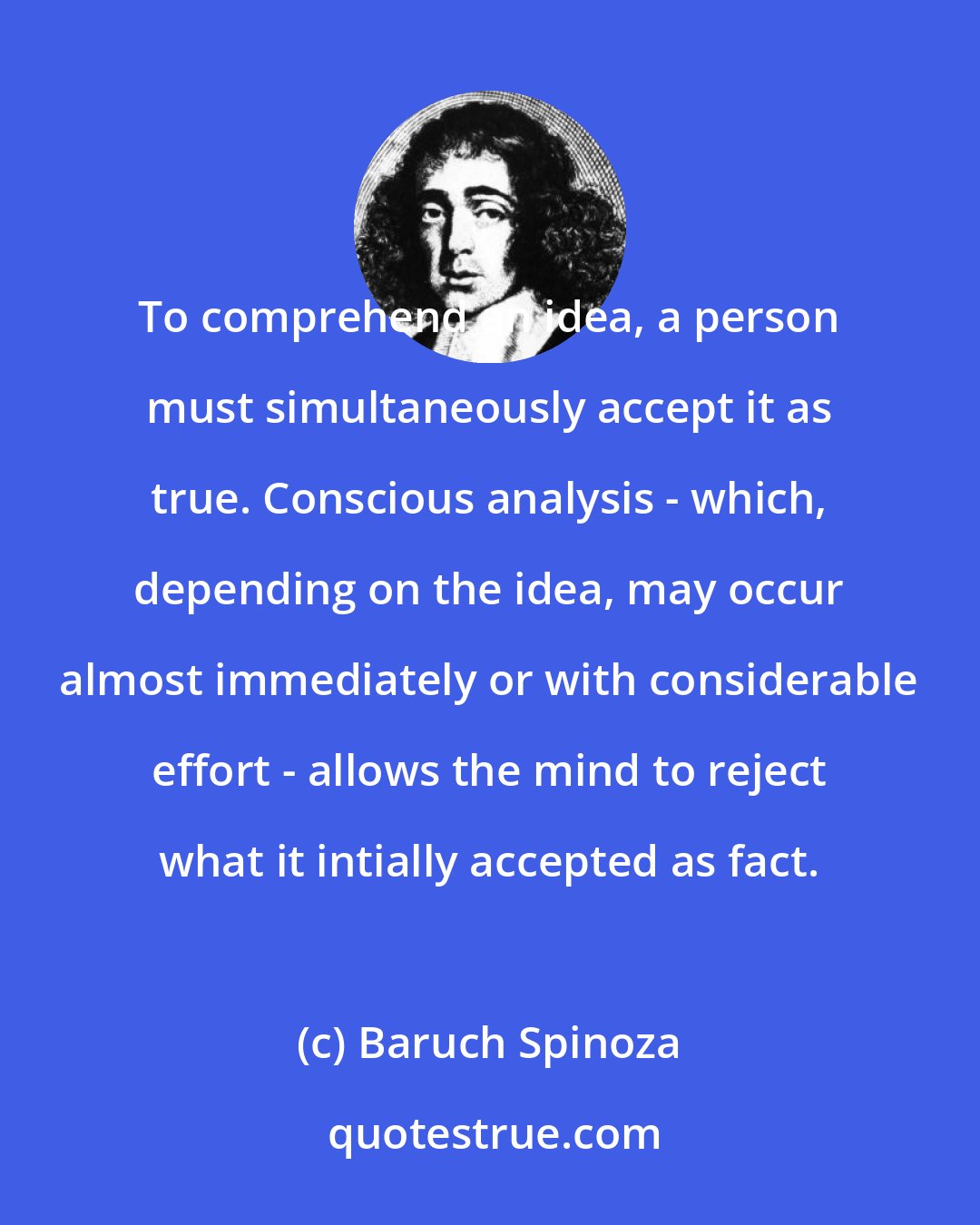 Baruch Spinoza: To comprehend an idea, a person must simultaneously accept it as true. Conscious analysis - which, depending on the idea, may occur almost immediately or with considerable effort - allows the mind to reject what it intially accepted as fact.