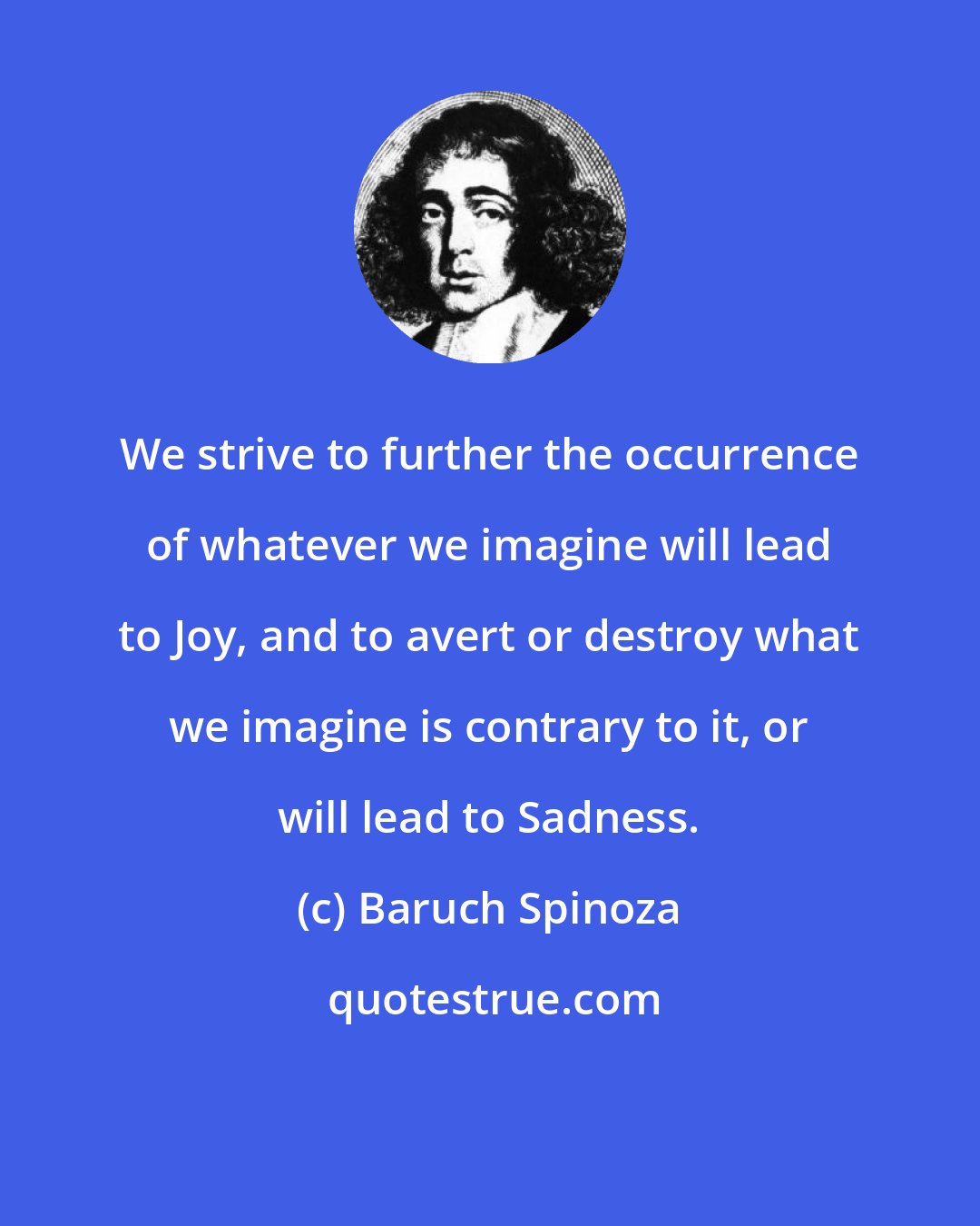 Baruch Spinoza: We strive to further the occurrence of whatever we imagine will lead to Joy, and to avert or destroy what we imagine is contrary to it, or will lead to Sadness.