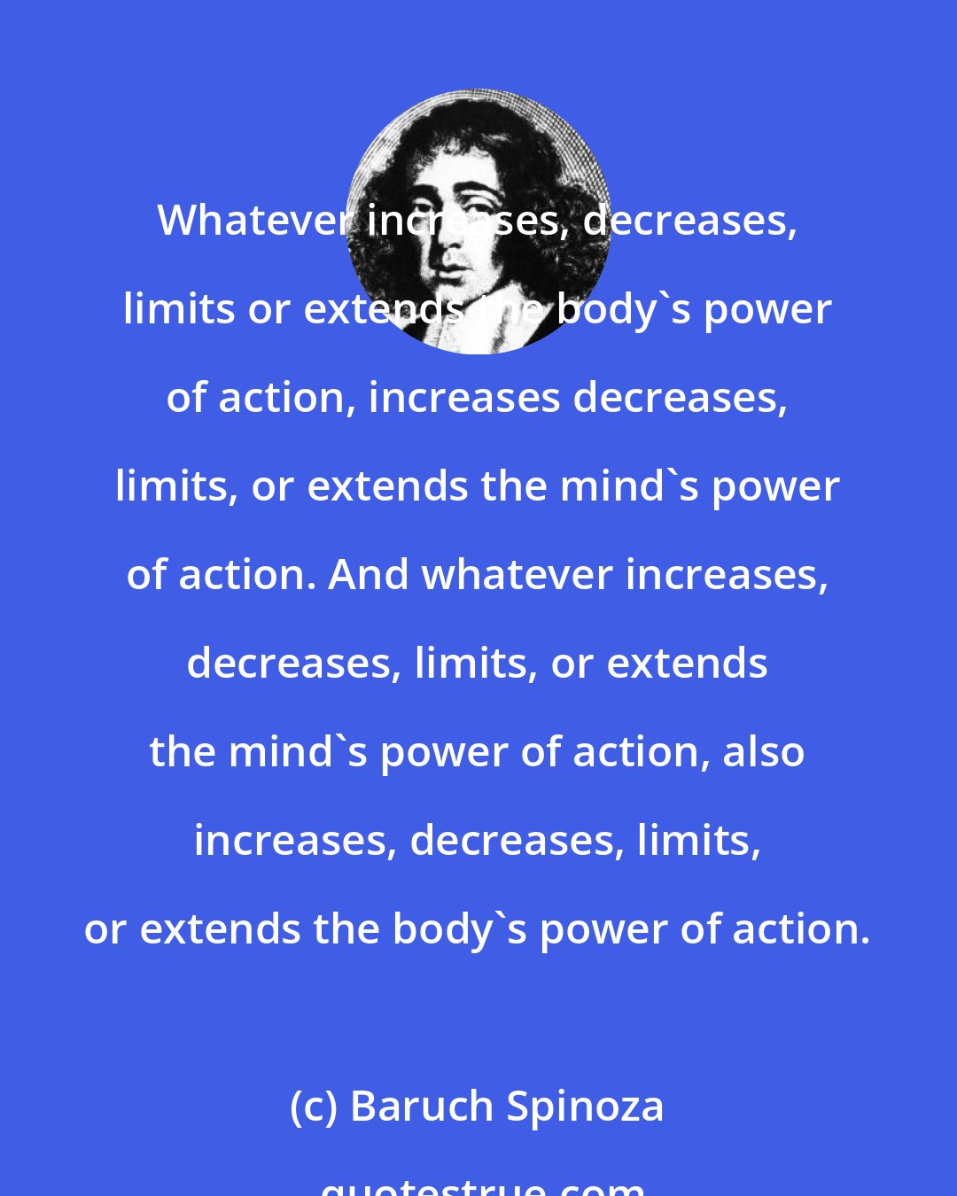 Baruch Spinoza: Whatever increases, decreases, limits or extends the body's power of action, increases decreases, limits, or extends the mind's power of action. And whatever increases, decreases, limits, or extends the mind's power of action, also increases, decreases, limits, or extends the body's power of action.