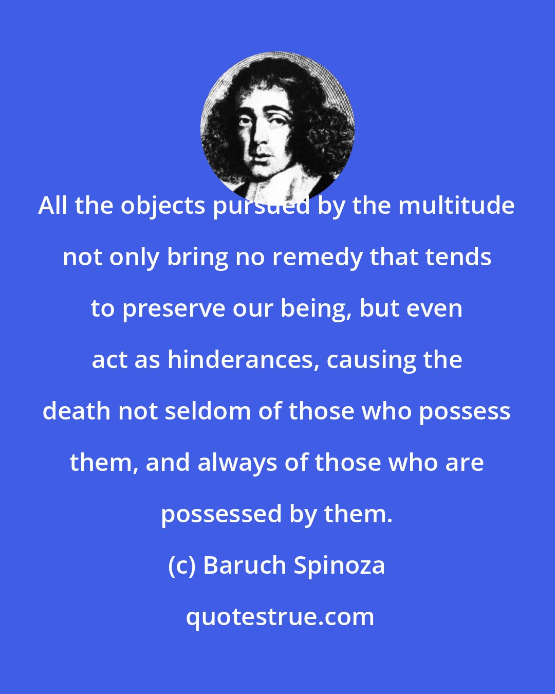 Baruch Spinoza: All the objects pursued by the multitude not only bring no remedy that tends to preserve our being, but even act as hinderances, causing the death not seldom of those who possess them, and always of those who are possessed by them.