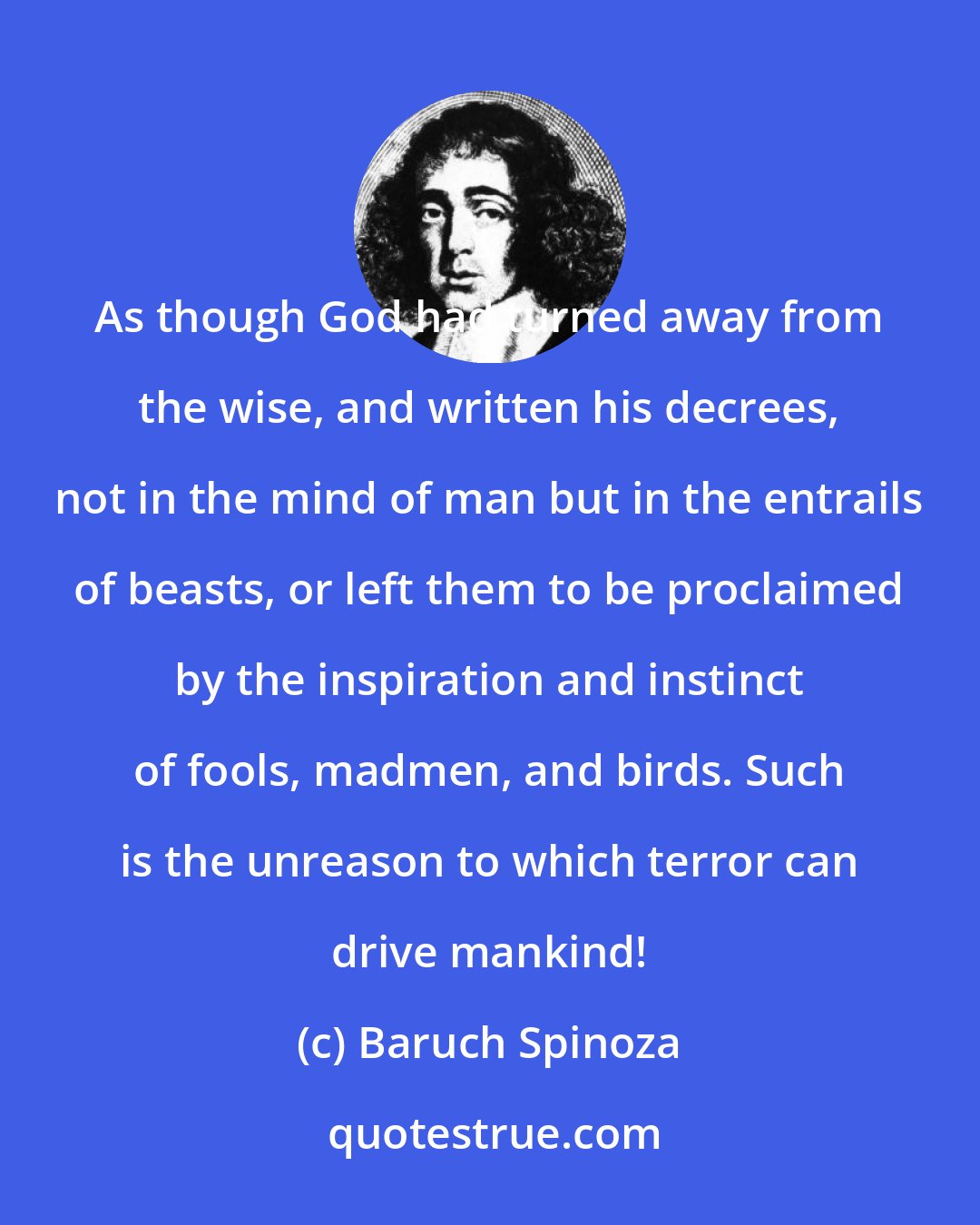 Baruch Spinoza: As though God had turned away from the wise, and written his decrees, not in the mind of man but in the entrails of beasts, or left them to be proclaimed by the inspiration and instinct of fools, madmen, and birds. Such is the unreason to which terror can drive mankind!