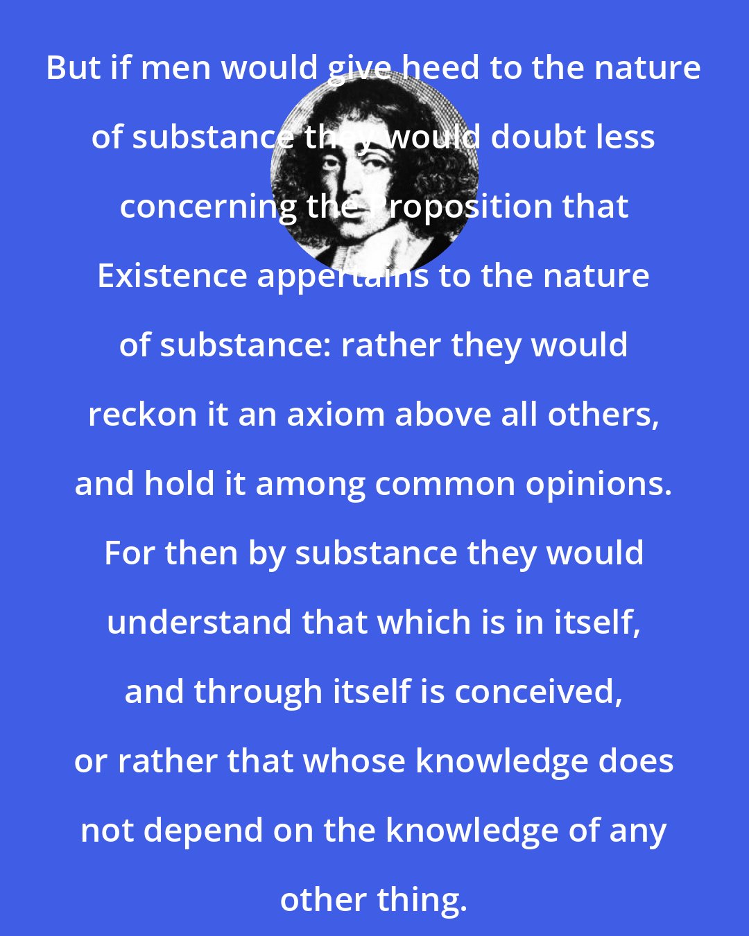 Baruch Spinoza: But if men would give heed to the nature of substance they would doubt less concerning the Proposition that Existence appertains to the nature of substance: rather they would reckon it an axiom above all others, and hold it among common opinions. For then by substance they would understand that which is in itself, and through itself is conceived, or rather that whose knowledge does not depend on the knowledge of any other thing.