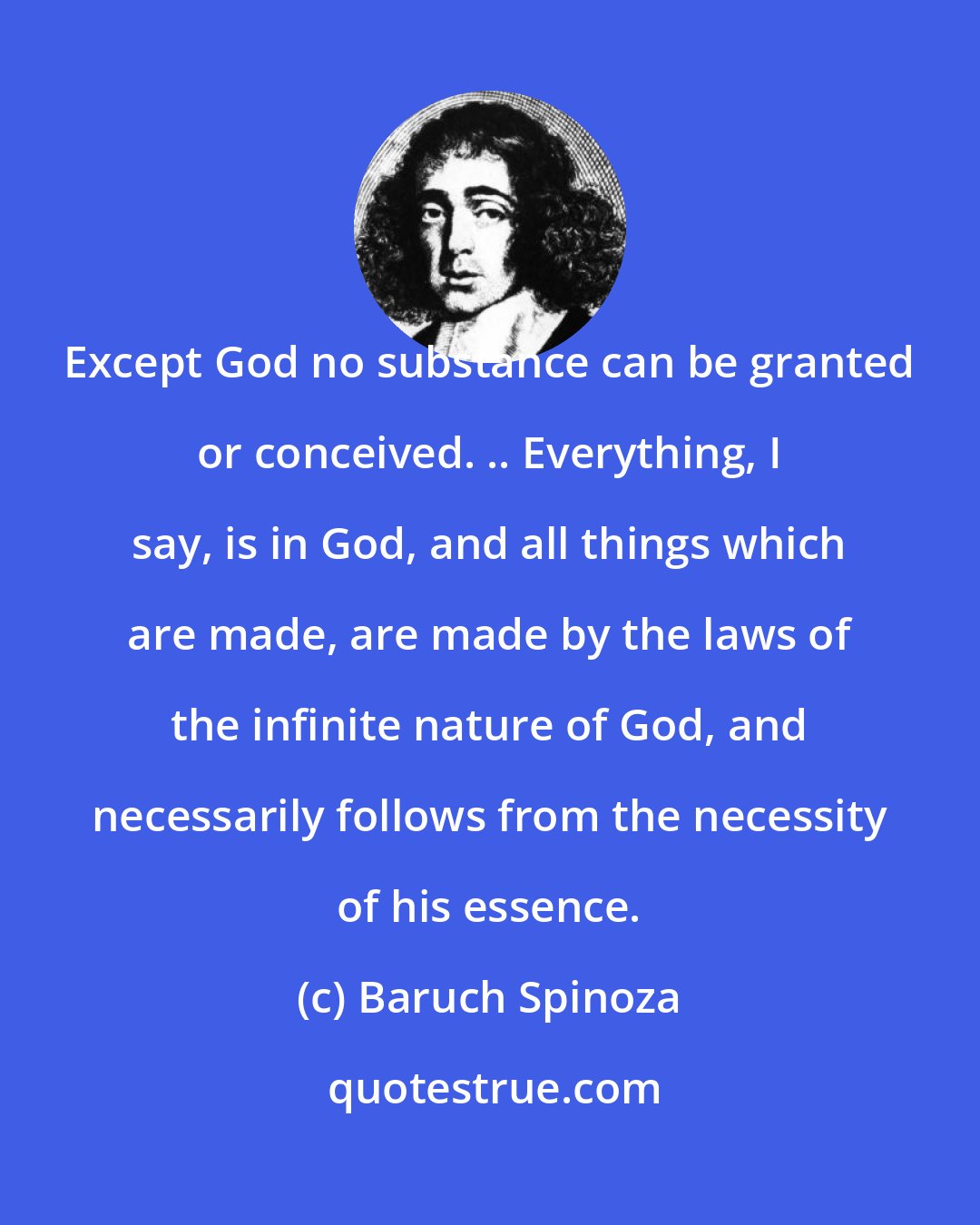 Baruch Spinoza: Except God no substance can be granted or conceived. .. Everything, I say, is in God, and all things which are made, are made by the laws of the infinite nature of God, and necessarily follows from the necessity of his essence.