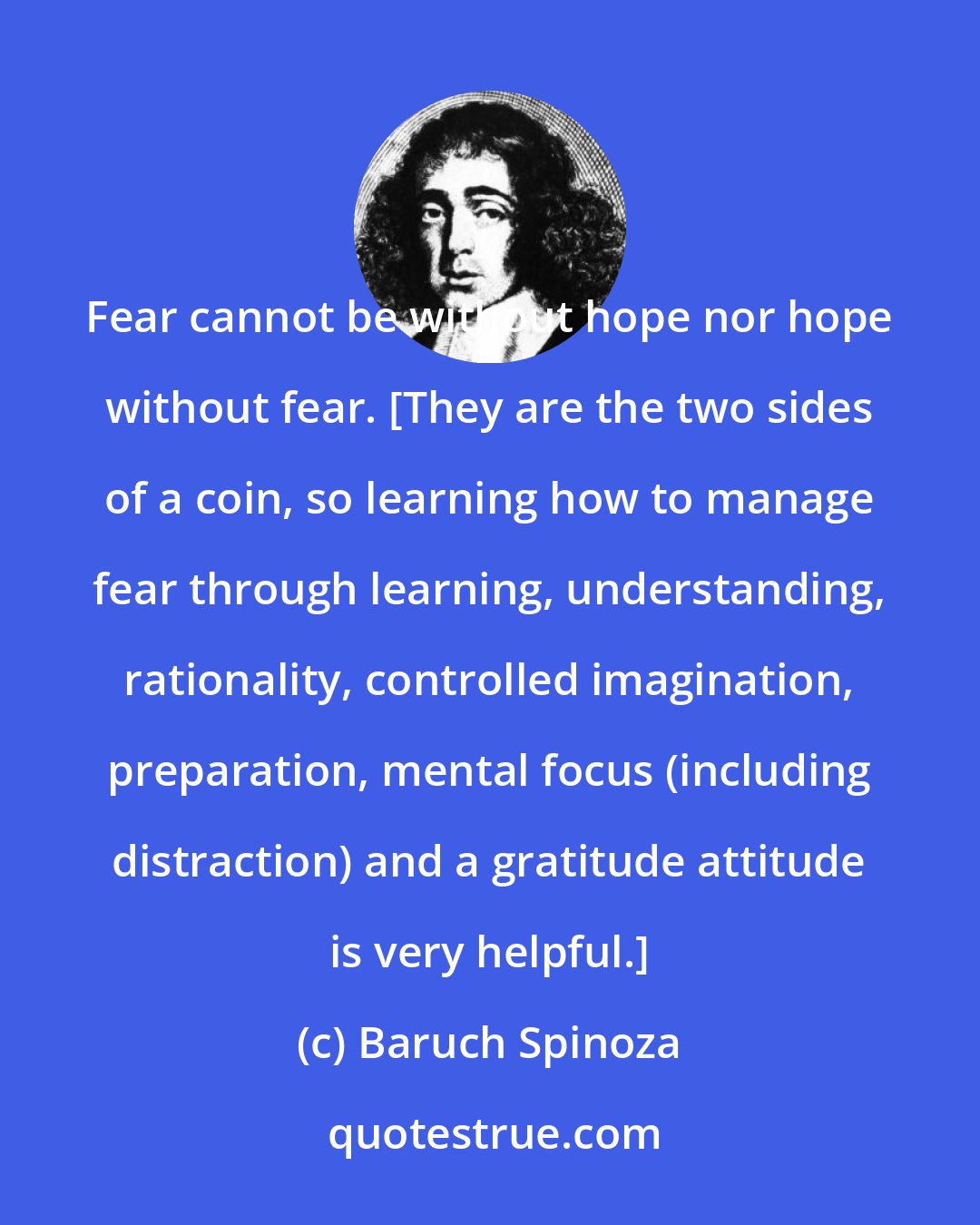 Baruch Spinoza: Fear cannot be without hope nor hope without fear. [They are the two sides of a coin, so learning how to manage fear through learning, understanding, rationality, controlled imagination, preparation, mental focus (including distraction) and a gratitude attitude is very helpful.]