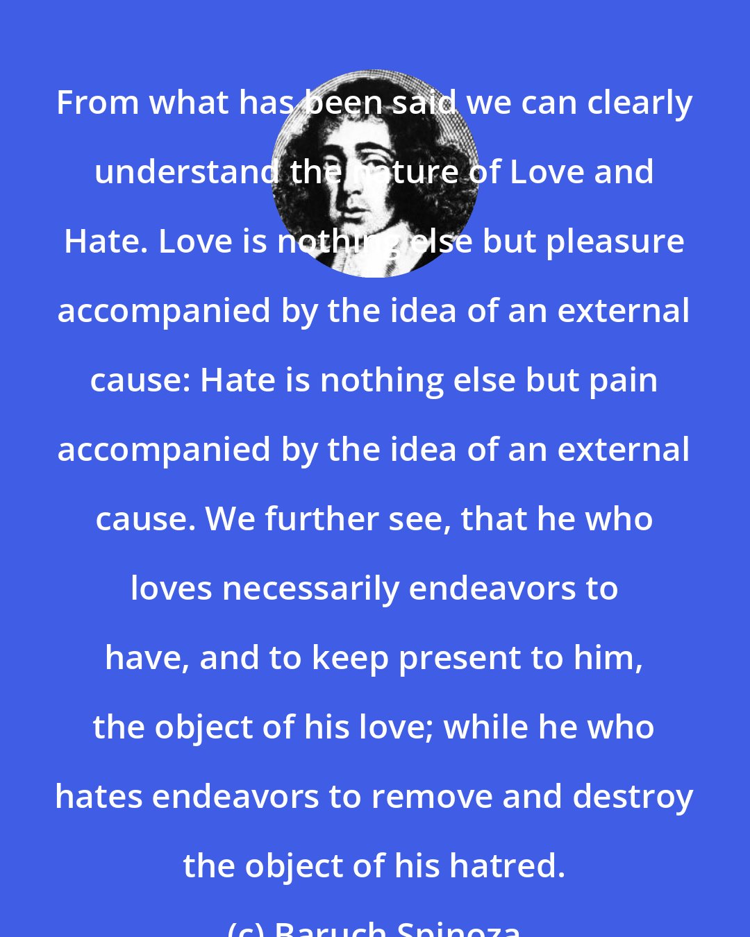 Baruch Spinoza: From what has been said we can clearly understand the nature of Love and Hate. Love is nothing else but pleasure accompanied by the idea of an external cause: Hate is nothing else but pain accompanied by the idea of an external cause. We further see, that he who loves necessarily endeavors to have, and to keep present to him, the object of his love; while he who hates endeavors to remove and destroy the object of his hatred.