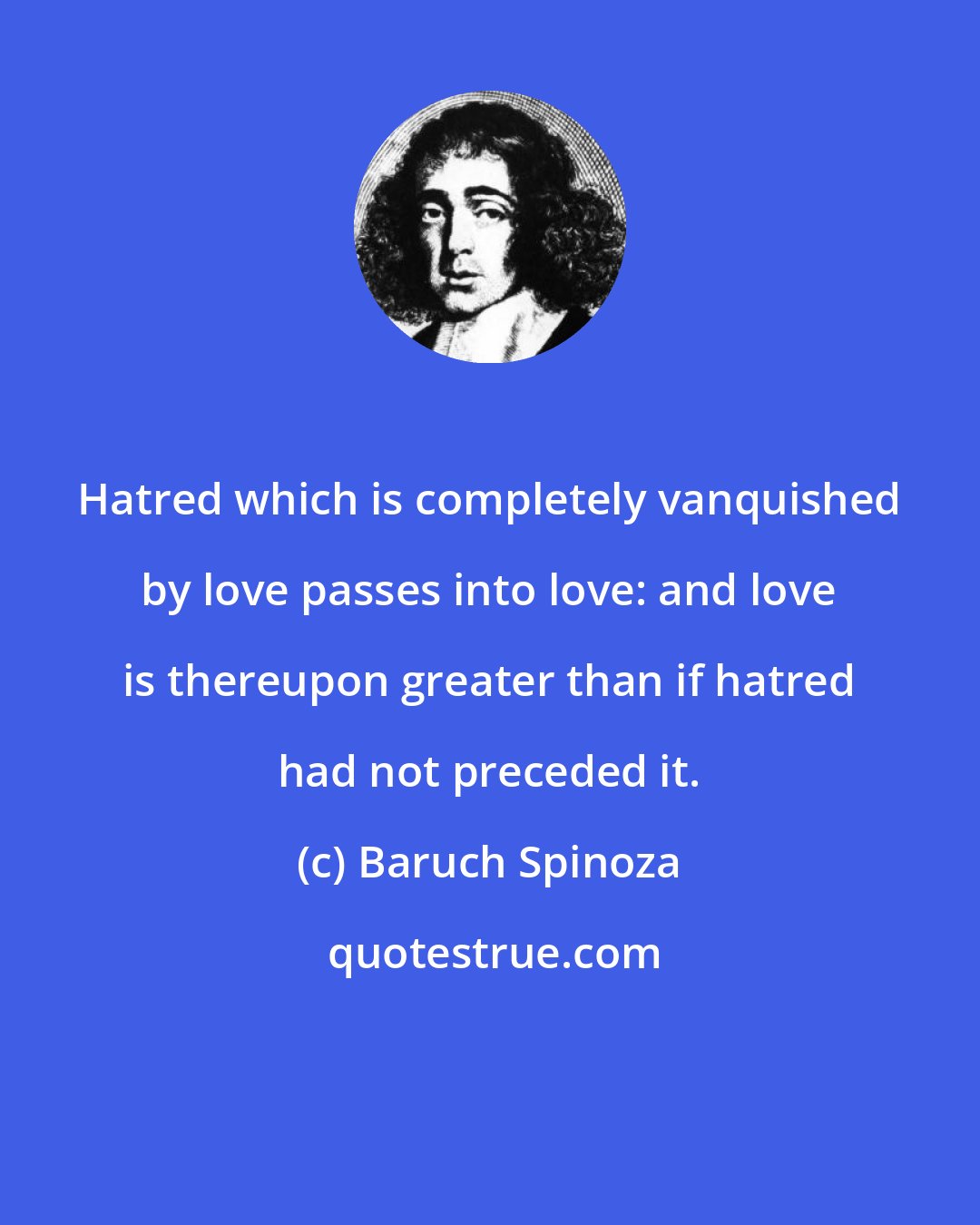 Baruch Spinoza: Hatred which is completely vanquished by love passes into love: and love is thereupon greater than if hatred had not preceded it.