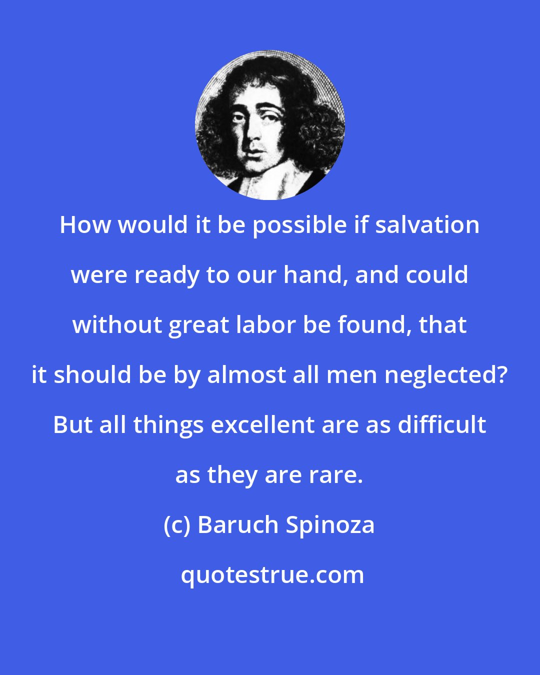 Baruch Spinoza: How would it be possible if salvation were ready to our hand, and could without great labor be found, that it should be by almost all men neglected? But all things excellent are as difficult as they are rare.