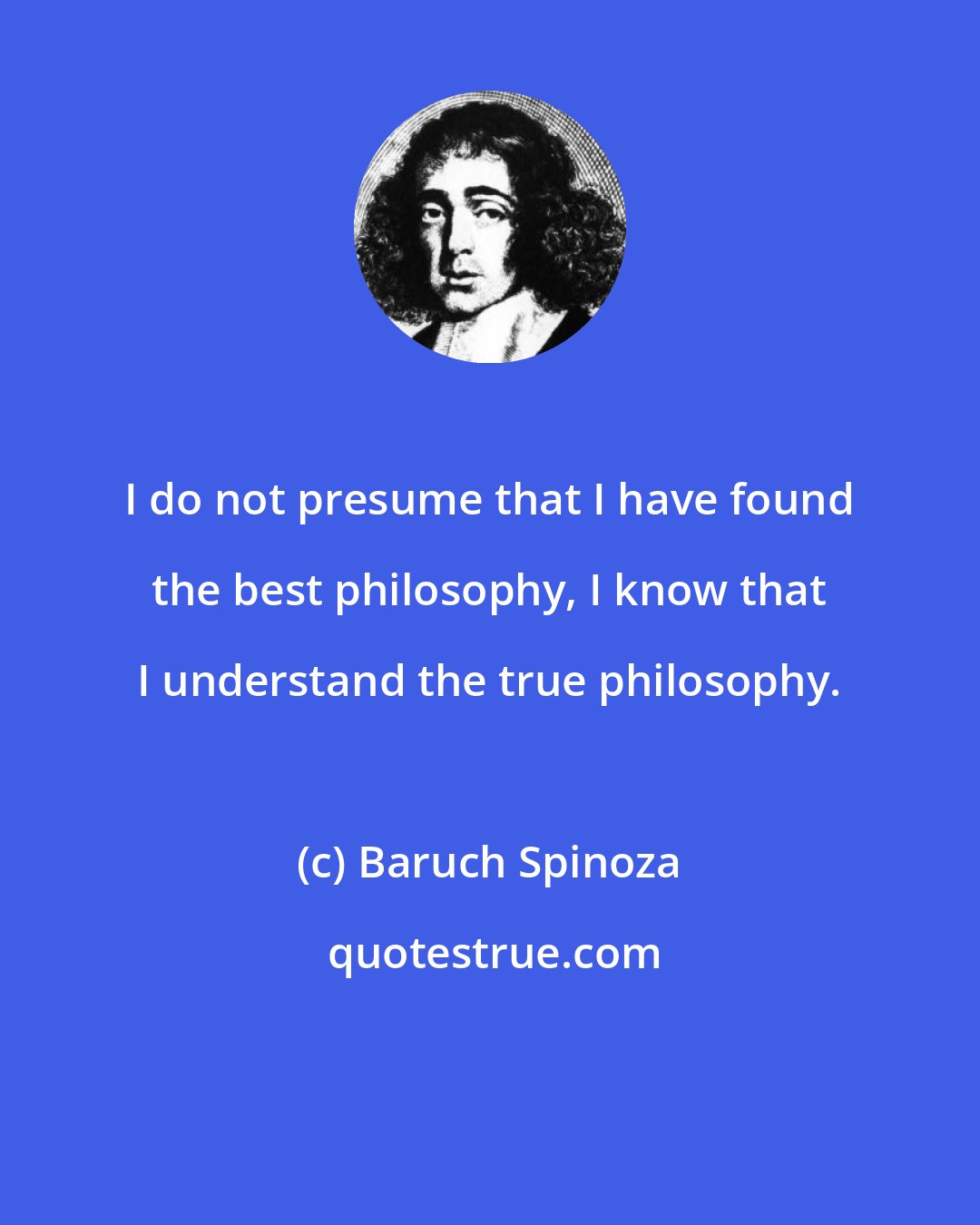 Baruch Spinoza: I do not presume that I have found the best philosophy, I know that I understand the true philosophy.