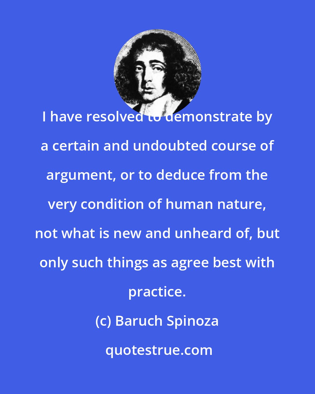 Baruch Spinoza: I have resolved to demonstrate by a certain and undoubted course of argument, or to deduce from the very condition of human nature, not what is new and unheard of, but only such things as agree best with practice.