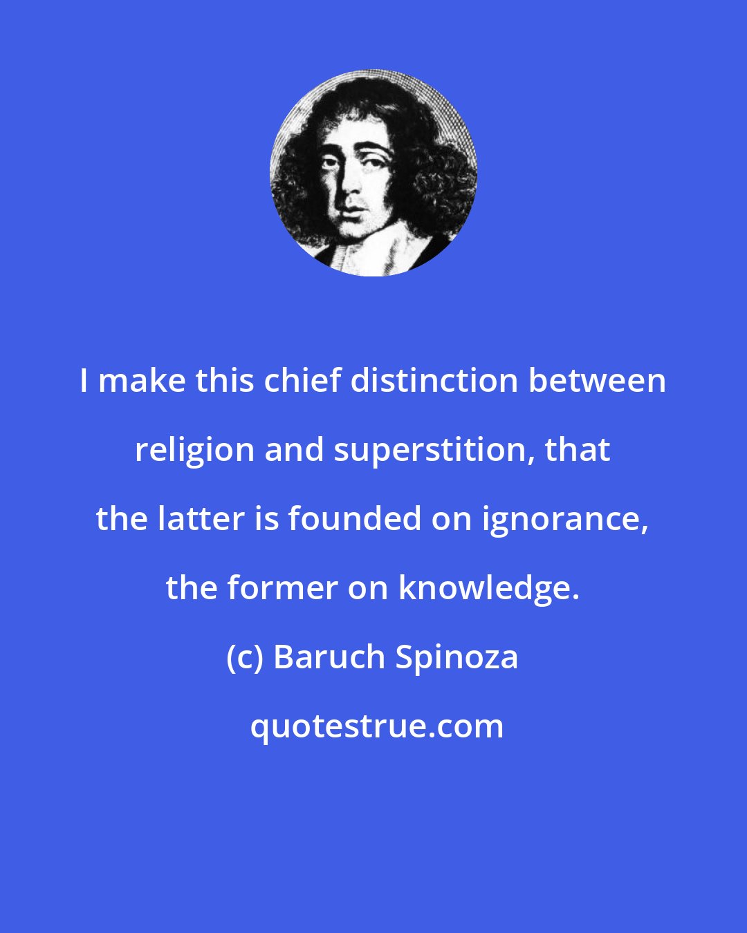 Baruch Spinoza: I make this chief distinction between religion and superstition, that the latter is founded on ignorance, the former on knowledge.