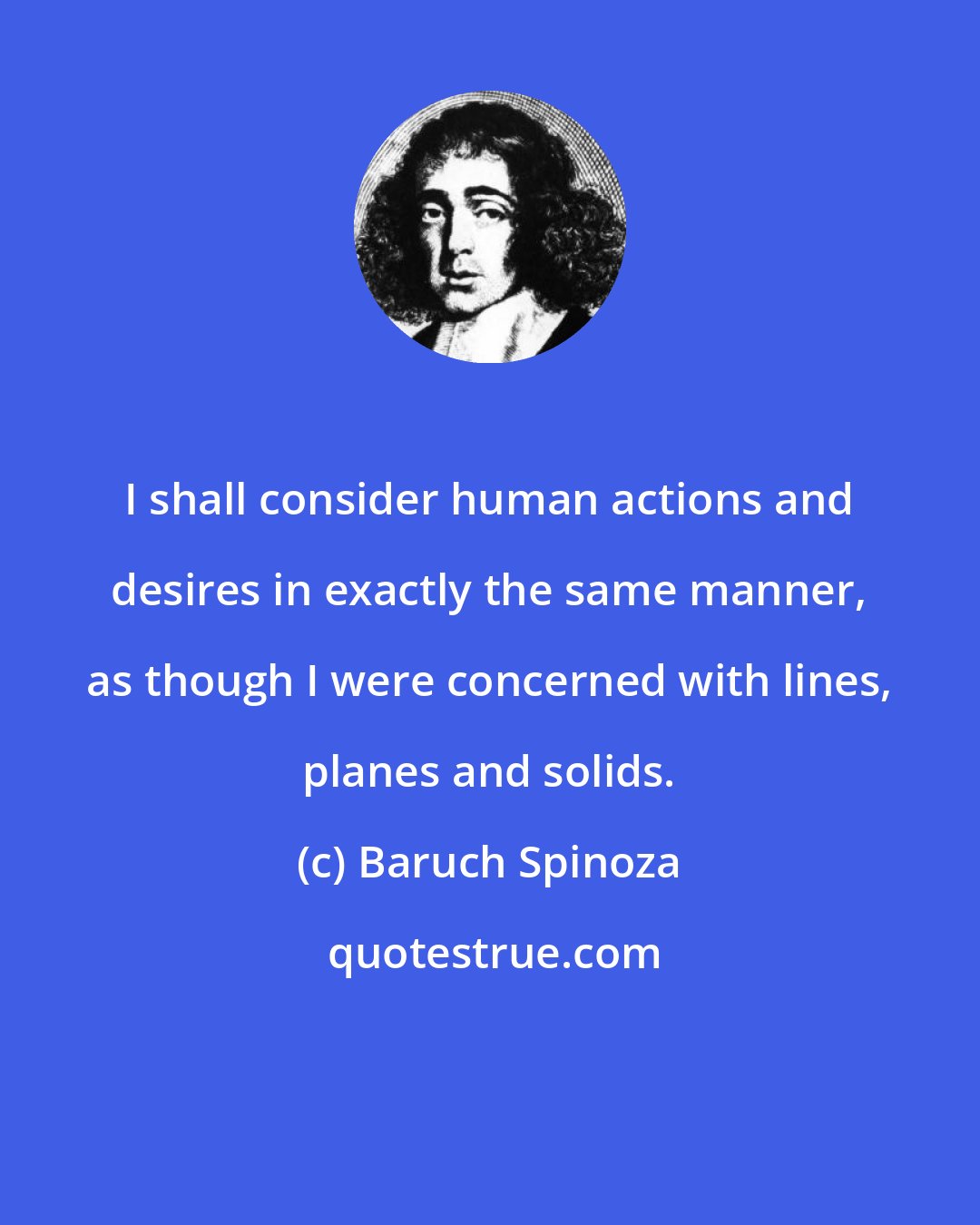 Baruch Spinoza: I shall consider human actions and desires in exactly the same manner, as though I were concerned with lines, planes and solids.