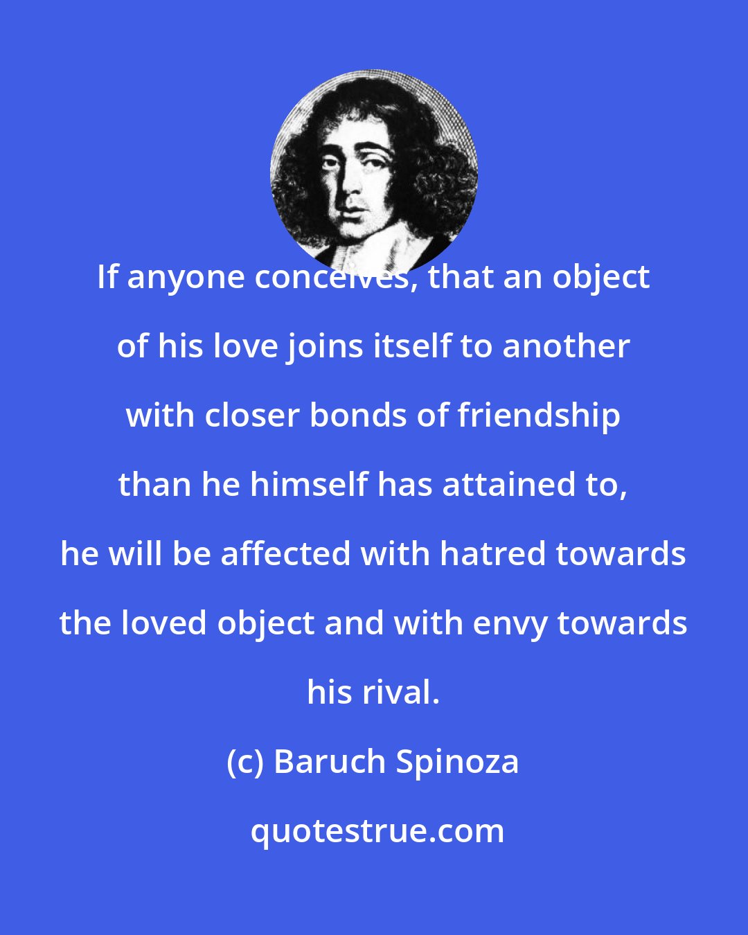 Baruch Spinoza: If anyone conceives, that an object of his love joins itself to another with closer bonds of friendship than he himself has attained to, he will be affected with hatred towards the loved object and with envy towards his rival.