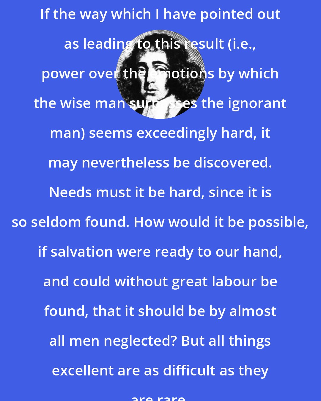 Baruch Spinoza: If the way which I have pointed out as leading to this result (i.e., power over the emotions by which the wise man surpasses the ignorant man) seems exceedingly hard, it may nevertheless be discovered. Needs must it be hard, since it is so seldom found. How would it be possible, if salvation were ready to our hand, and could without great labour be found, that it should be by almost all men neglected? But all things excellent are as difficult as they are rare.