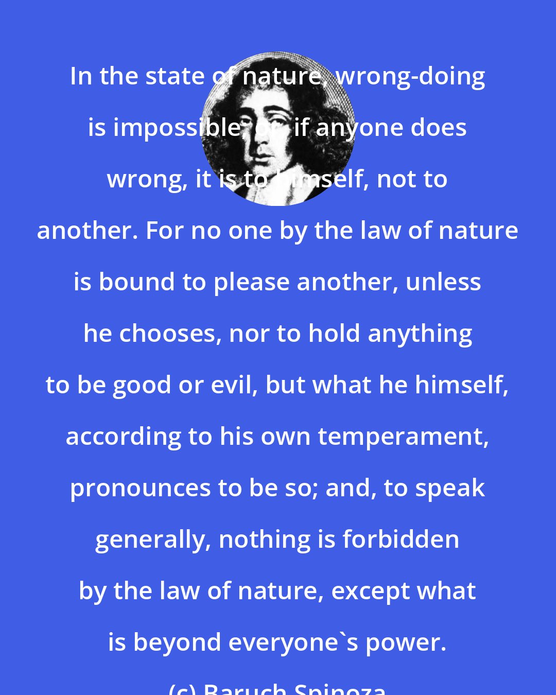 Baruch Spinoza: In the state of nature, wrong-doing is impossible; or, if anyone does wrong, it is to himself, not to another. For no one by the law of nature is bound to please another, unless he chooses, nor to hold anything to be good or evil, but what he himself, according to his own temperament, pronounces to be so; and, to speak generally, nothing is forbidden by the law of nature, except what is beyond everyone's power.