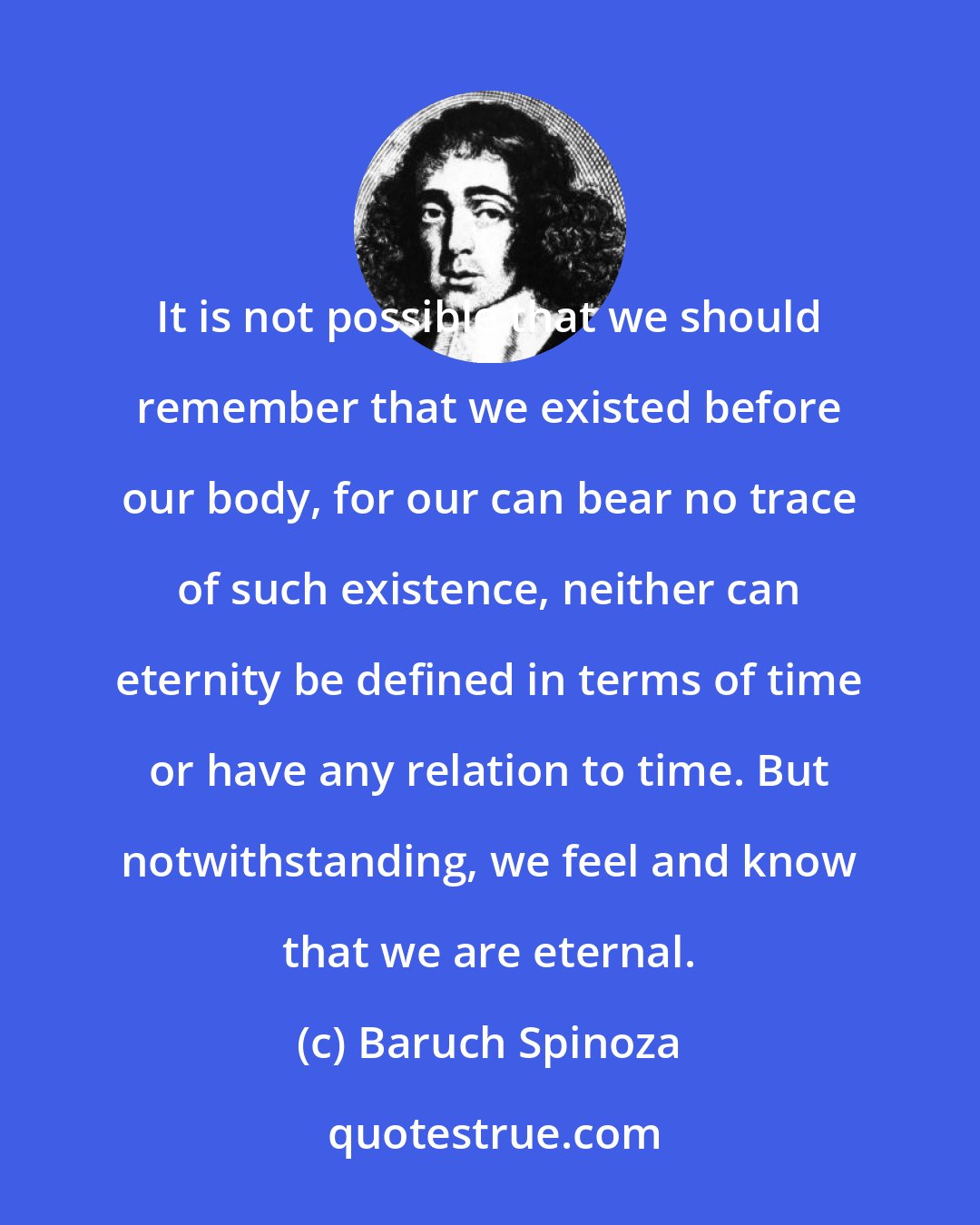 Baruch Spinoza: It is not possible that we should remember that we existed before our body, for our can bear no trace of such existence, neither can eternity be defined in terms of time or have any relation to time. But notwithstanding, we feel and know that we are eternal.