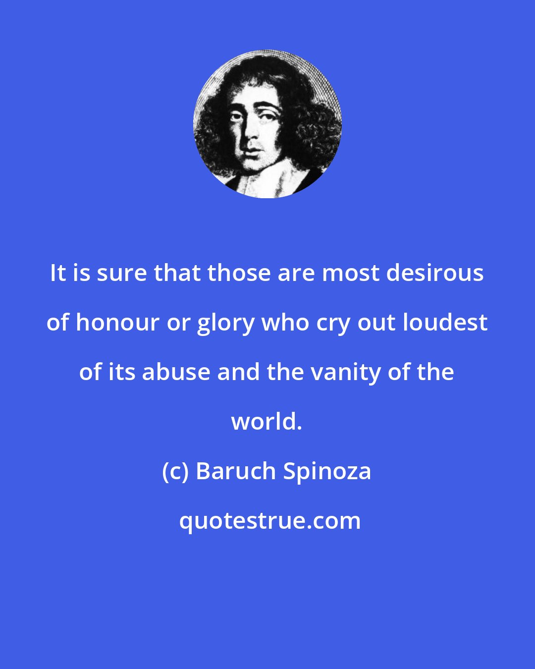 Baruch Spinoza: It is sure that those are most desirous of honour or glory who cry out loudest of its abuse and the vanity of the world.