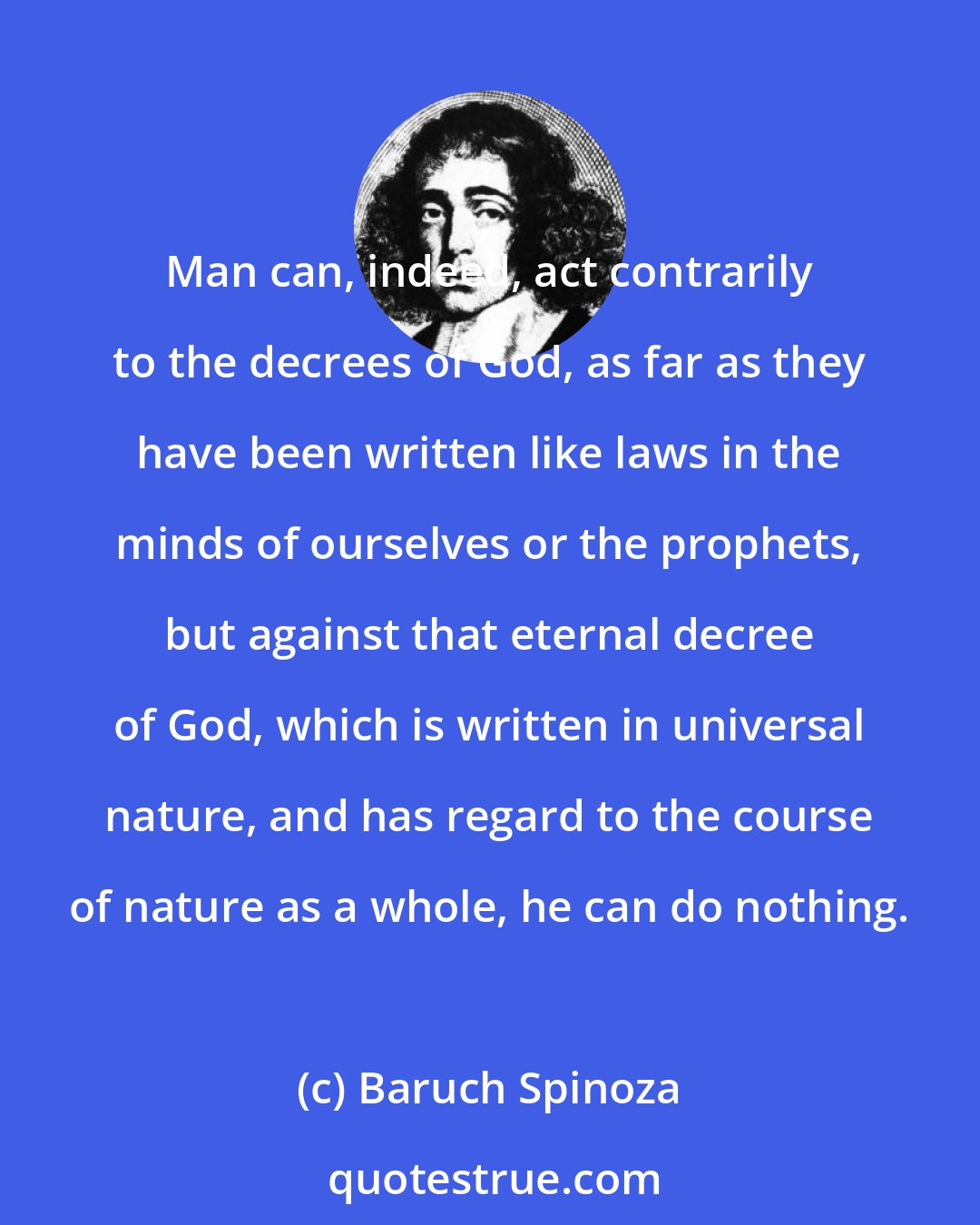 Baruch Spinoza: Man can, indeed, act contrarily to the decrees of God, as far as they have been written like laws in the minds of ourselves or the prophets, but against that eternal decree of God, which is written in universal nature, and has regard to the course of nature as a whole, he can do nothing.