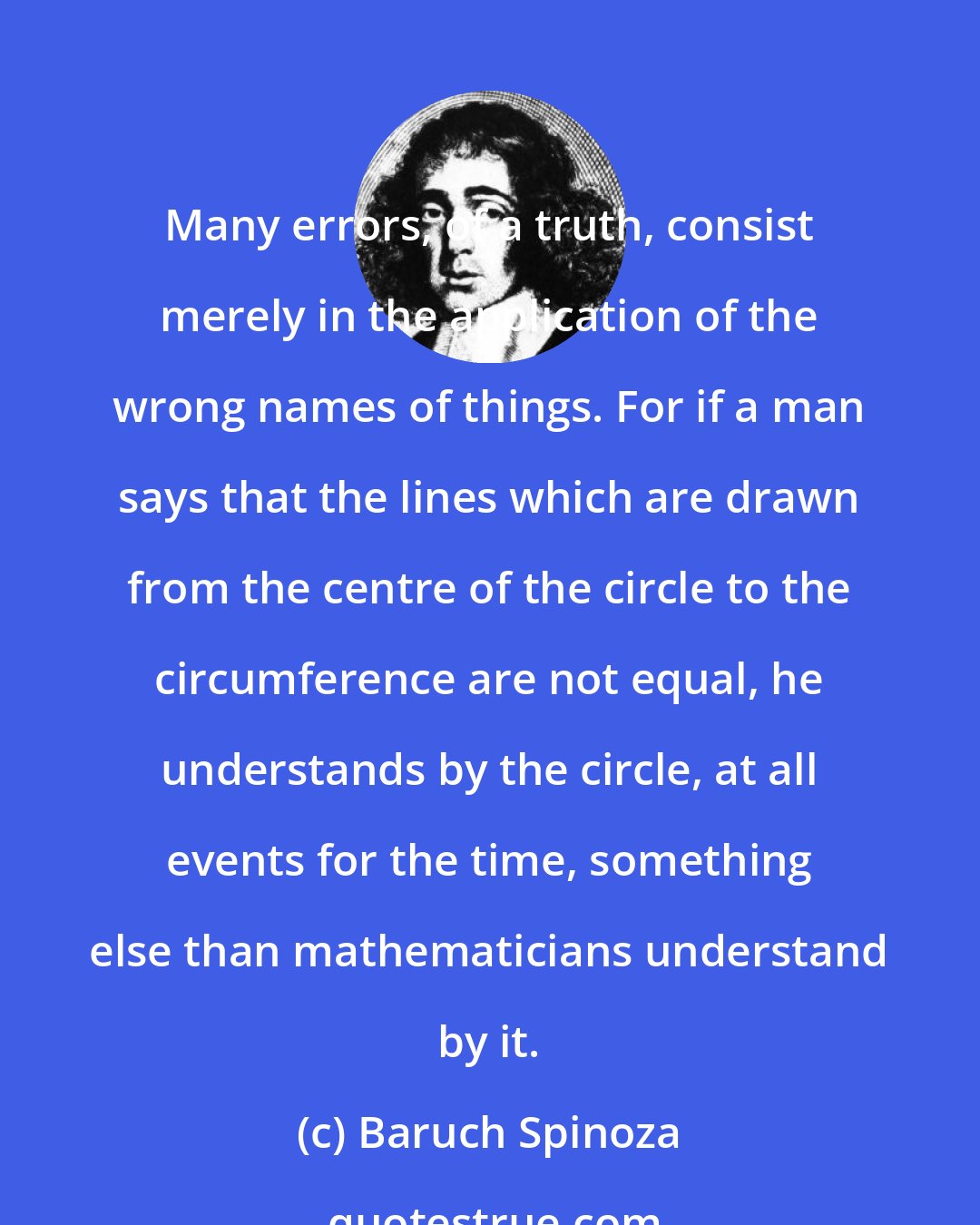 Baruch Spinoza: Many errors, of a truth, consist merely in the application of the wrong names of things. For if a man says that the lines which are drawn from the centre of the circle to the circumference are not equal, he understands by the circle, at all events for the time, something else than mathematicians understand by it.