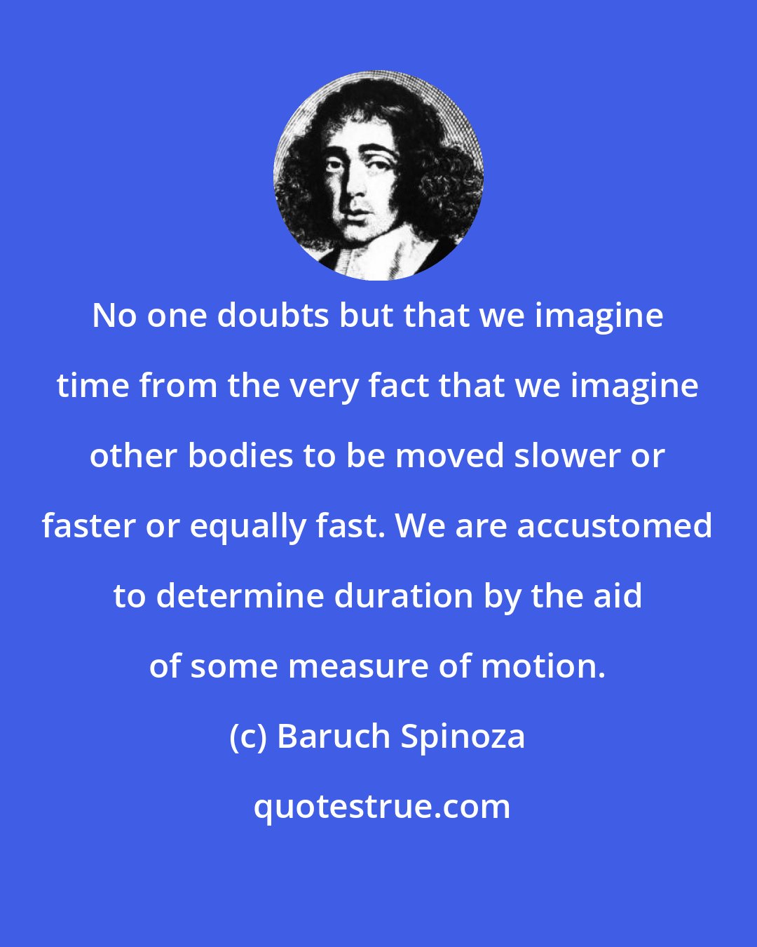 Baruch Spinoza: No one doubts but that we imagine time from the very fact that we imagine other bodies to be moved slower or faster or equally fast. We are accustomed to determine duration by the aid of some measure of motion.