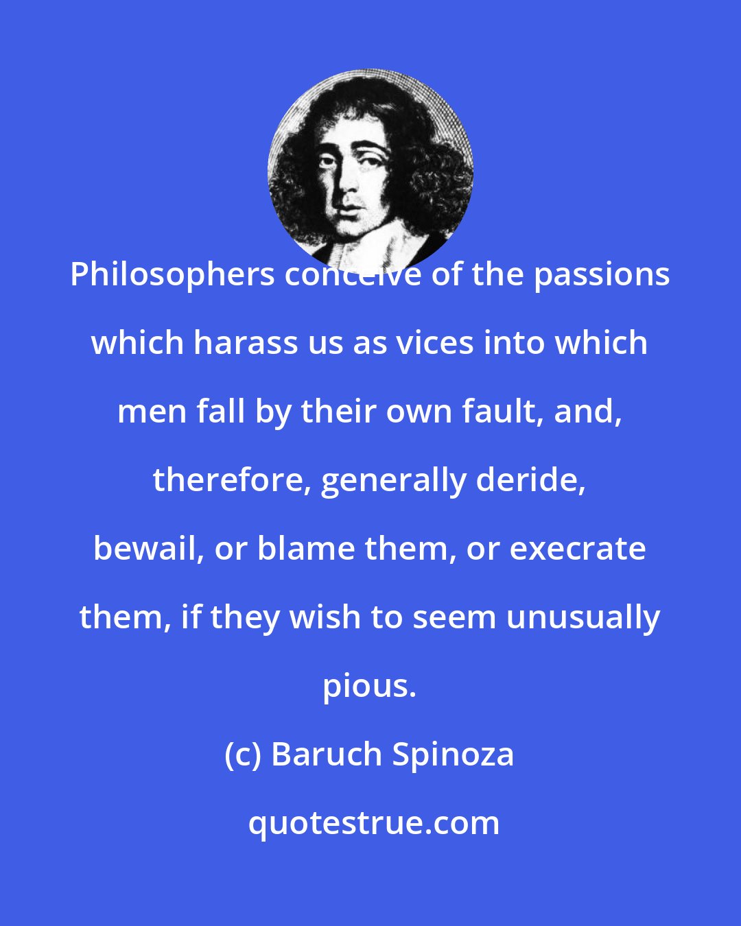 Baruch Spinoza: Philosophers conceive of the passions which harass us as vices into which men fall by their own fault, and, therefore, generally deride, bewail, or blame them, or execrate them, if they wish to seem unusually pious.