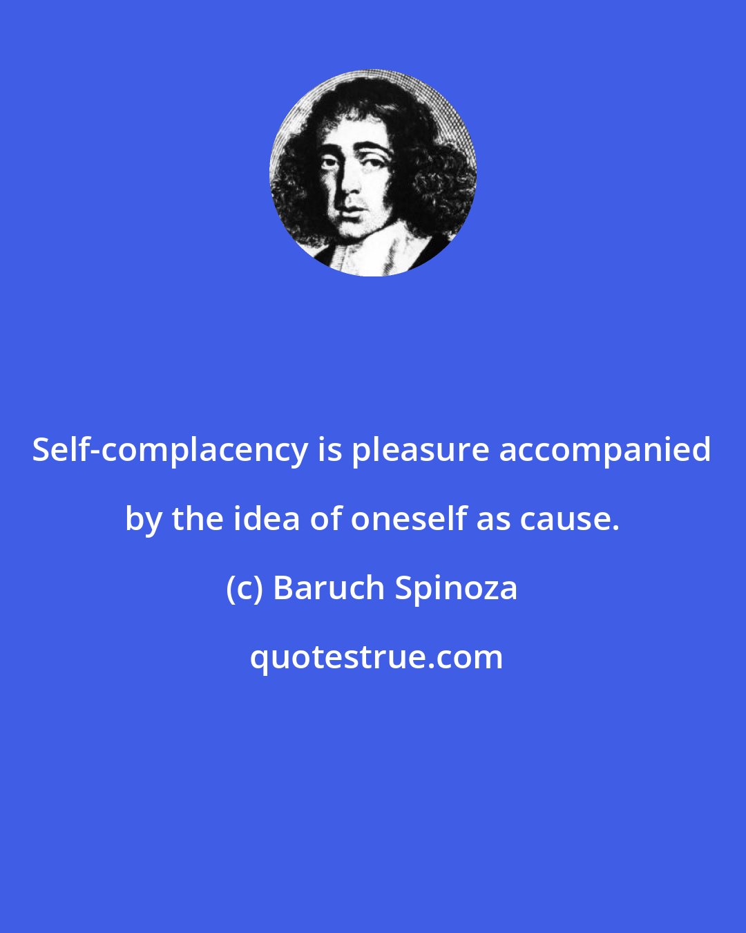 Baruch Spinoza: Self-complacency is pleasure accompanied by the idea of oneself as cause.