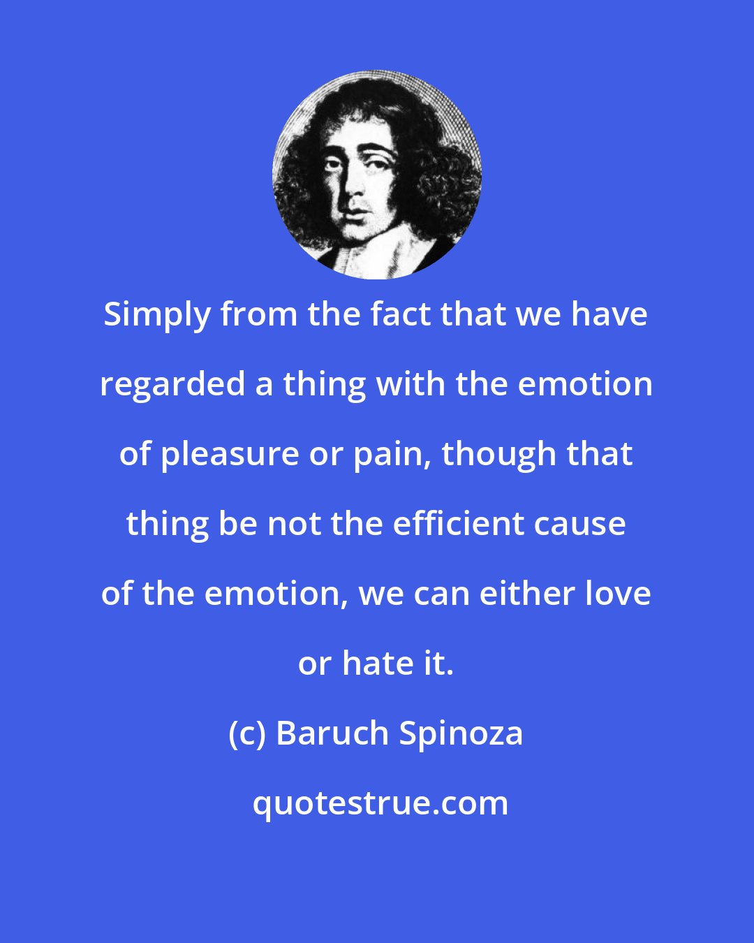 Baruch Spinoza: Simply from the fact that we have regarded a thing with the emotion of pleasure or pain, though that thing be not the efficient cause of the emotion, we can either love or hate it.