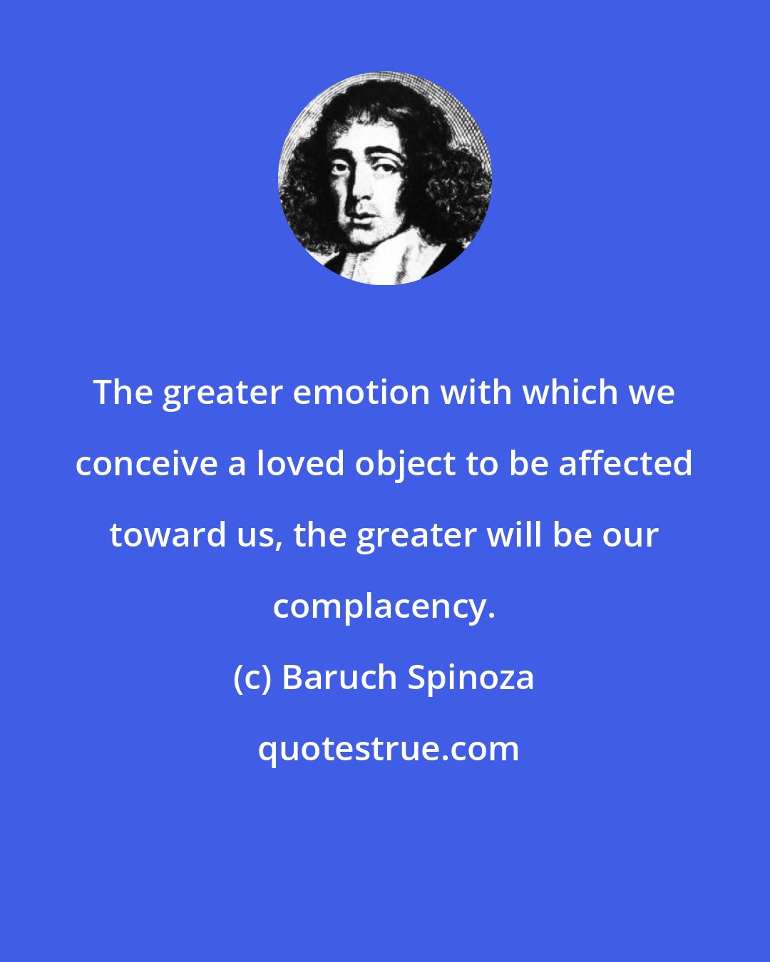 Baruch Spinoza: The greater emotion with which we conceive a loved object to be affected toward us, the greater will be our complacency.