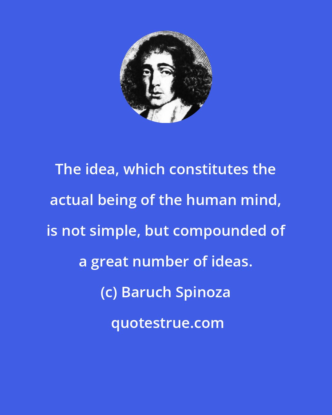 Baruch Spinoza: The idea, which constitutes the actual being of the human mind, is not simple, but compounded of a great number of ideas.