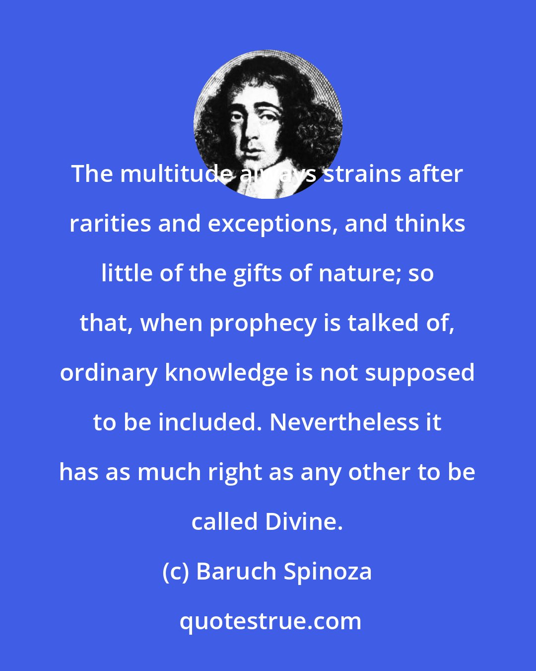 Baruch Spinoza: The multitude always strains after rarities and exceptions, and thinks little of the gifts of nature; so that, when prophecy is talked of, ordinary knowledge is not supposed to be included. Nevertheless it has as much right as any other to be called Divine.