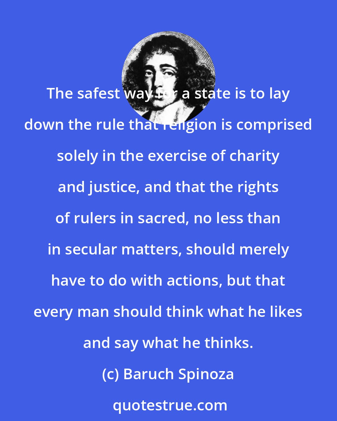 Baruch Spinoza: The safest way for a state is to lay down the rule that religion is comprised solely in the exercise of charity and justice, and that the rights of rulers in sacred, no less than in secular matters, should merely have to do with actions, but that every man should think what he likes and say what he thinks.