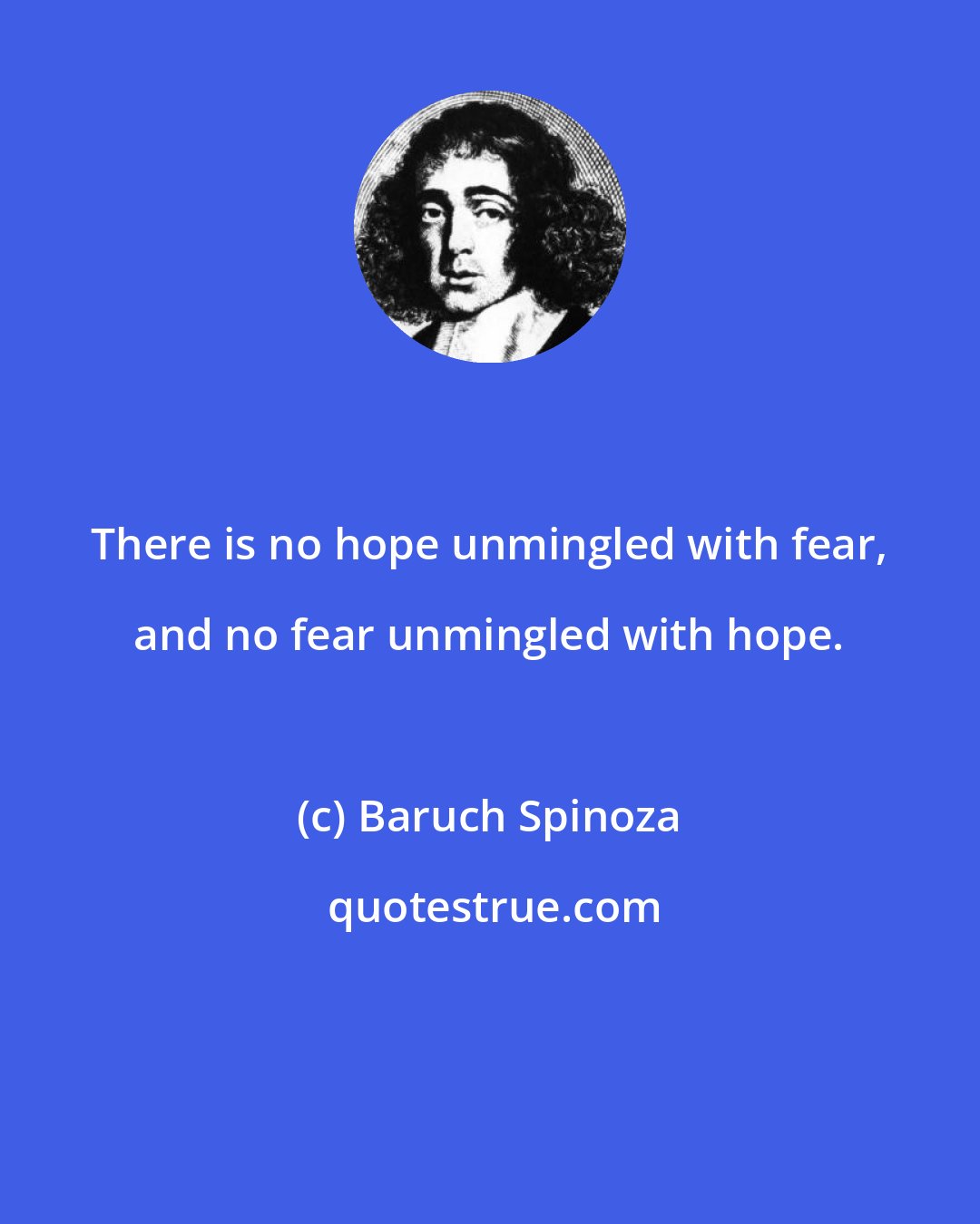 Baruch Spinoza: There is no hope unmingled with fear, and no fear unmingled with hope.