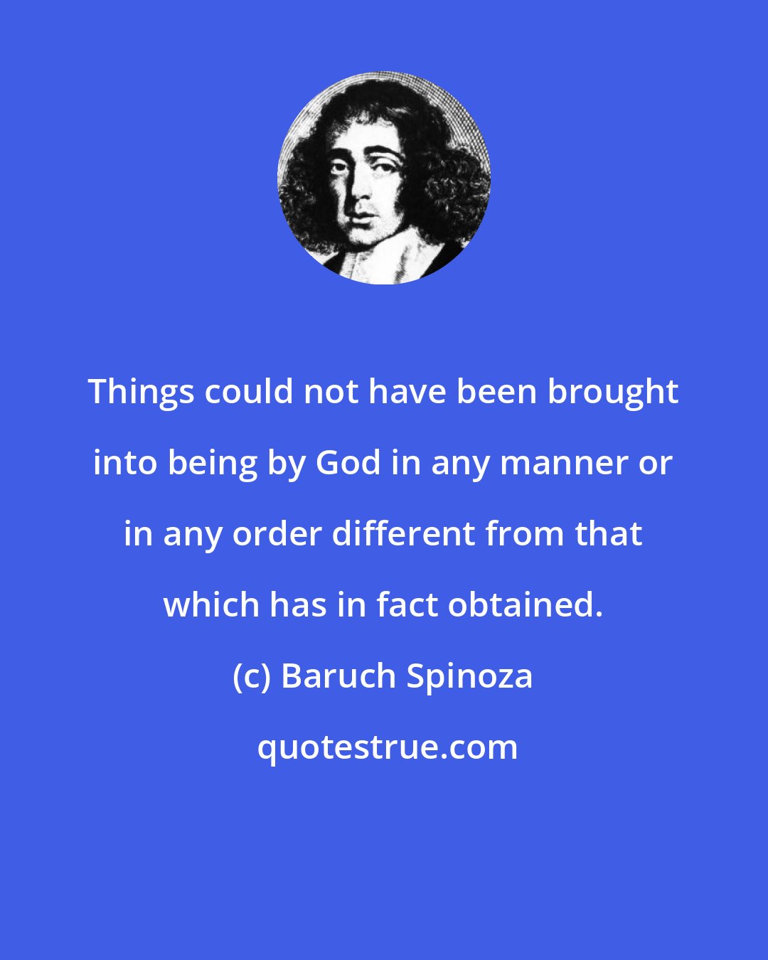 Baruch Spinoza: Things could not have been brought into being by God in any manner or in any order different from that which has in fact obtained.